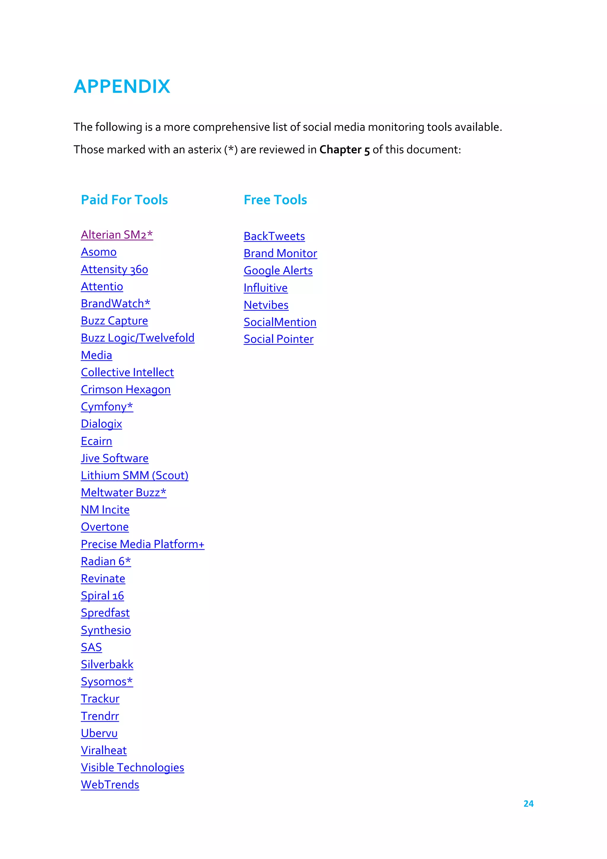 24	
  
	
  
APPENDIX	
  
	
  
The	
  following	
  is	
  a	
  more	
  comprehensive	
  list	
  of	
  social	
  media	
  monitoring	
  tools	
  available.	
  
Those	
  marked	
  with	
  an	
  asterix	
  (*)	
  are	
  reviewed	
  in	
  Chapter	
  5	
  of	
  this	
  document:	
  
	
  
	
  
Paid	
  For	
  Tools	
  
	
  
Alterian	
  SM2*	
  
Asomo	
  
Attensity	
  360	
  
Attentio	
  
BrandWatch*	
  
Buzz	
  Capture	
  
Buzz	
  Logic/Twelvefold	
  
Media	
  
Collective	
  Intellect	
  
Crimson	
  Hexagon	
  
Cymfony*	
  
Dialogix	
  
Ecairn	
  
Jive	
  Software	
  
Lithium	
  SMM	
  (Scout)	
  
Meltwater	
  Buzz*	
  
NM	
  Incite	
  
Overtone	
  
Precise’s	
  MP+	
  Social	
  	
  
Radian	
  6*	
  
Revinate	
  
Spiral	
  16	
  
Spredfast	
  
Synthesio	
  
SAS	
  
Silverbakk	
  
Sysomos*	
  
Trackur	
  
Trendrr	
  
Ubervu	
  
Viralheat	
  
Visible	
  Technologies	
  
WebTrends	
  
	
  
Free	
  Tools	
  
	
  
BackTweets	
  
Brand	
  Monitor	
  
Google	
  Alerts	
  
Influitive	
  
Netvibes	
  
SocialMention	
  
Social	
  Pointer	
  
 