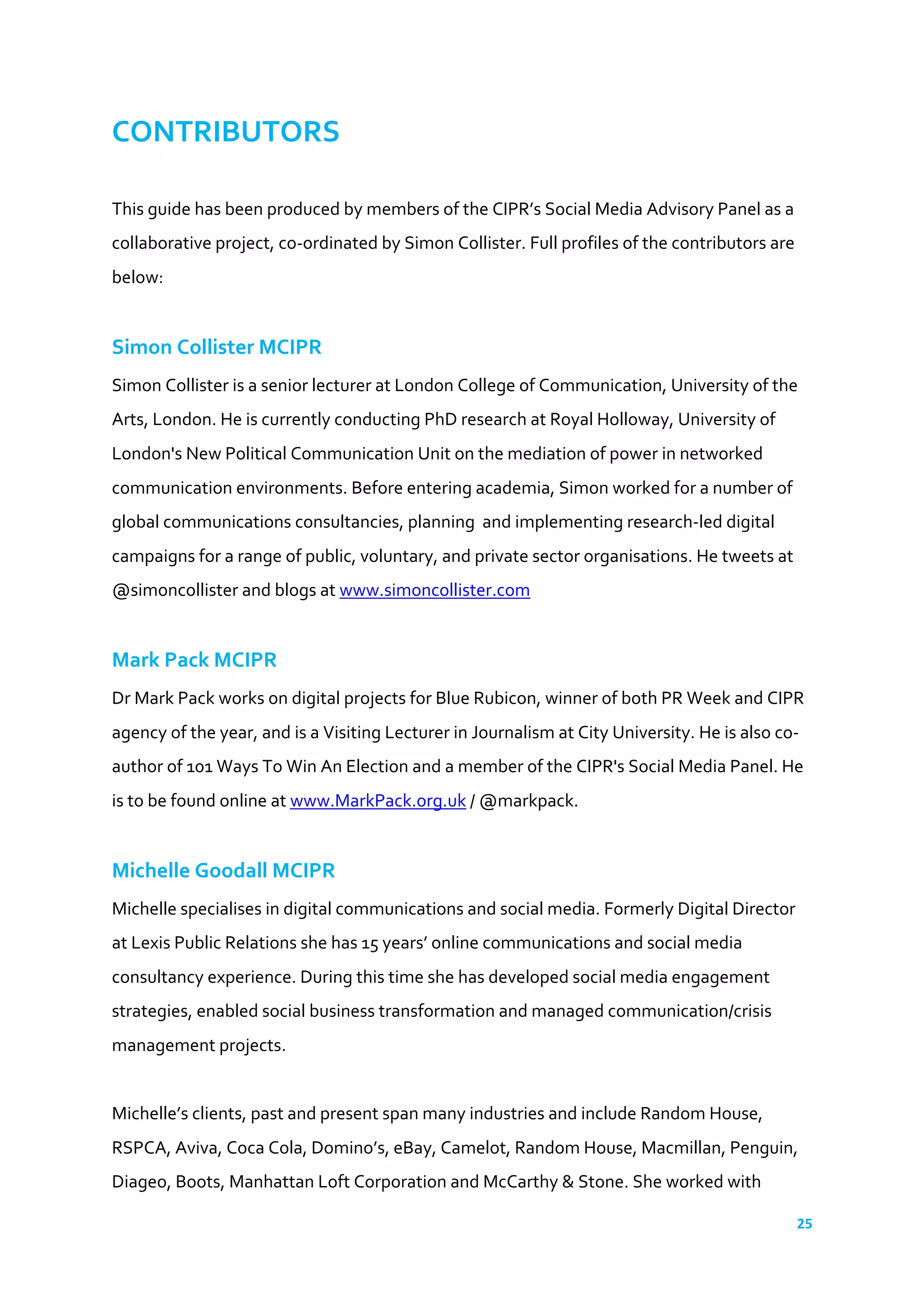 25	
  
	
  
CONTRIBUTORS	
  
	
  
This	
  guide	
  has	
  been	
  produced	
  by	
  members	
  of	
  the	
  CIPR’s	
  Social	
  Media	
  Advisory	
  Panel	
  as	
  a	
  
collaborative	
  project,	
  co-­‐ordinated	
  by	
  Simon	
  Collister.	
  Full	
  profiles	
  of	
  the	
  contributors	
  are	
  
below:	
  
	
  
Simon	
  Collister	
  MCIPR	
  
Simon	
  Collister	
  is	
  a	
  senior	
  lecturer	
  at	
  London	
  College	
  of	
  Communication,	
  University	
  of	
  the	
  
Arts,	
  London.	
  He	
  is	
  currently	
  conducting	
  PhD	
  research	
  at	
  Royal	
  Holloway,	
  University	
  of	
  
London's	
  New	
  Political	
  Communication	
  Unit	
  on	
  the	
  mediation	
  of	
  power	
  in	
  networked	
  
communication	
  environments.	
  Before	
  entering	
  academia,	
  Simon	
  worked	
  for	
  a	
  number	
  of	
  
global	
  communications	
  consultancies,	
  planning	
  	
  and	
  implementing	
  research-­‐led	
  digital	
  
campaigns	
  for	
  a	
  range	
  of	
  public,	
  voluntary,	
  and	
  private	
  sector	
  organisations.	
  He	
  tweets	
  at	
  
@simoncollister	
  and	
  blogs	
  at	
  www.simoncollister.com	
  
	
  
Mark	
  Pack	
  MCIPR	
  
Dr	
  Mark	
  Pack	
  works	
  on	
  digital	
  projects	
  for	
  Blue	
  Rubicon,	
  winner	
  of	
  both	
  PR	
  Week	
  and	
  CIPR	
  
agency	
  of	
  the	
  year,	
  and	
  is	
  a	
  Visiting	
  Lecturer	
  in	
  Journalism	
  at	
  City	
  University.	
  He	
  is	
  also	
  co-­‐
author	
  of	
  101	
  Ways	
  To	
  Win	
  An	
  Election	
  and	
  a	
  member	
  of	
  the	
  CIPR's	
  Social	
  Media	
  Panel.	
  He	
  
is	
  to	
  be	
  found	
  online	
  at	
  www.MarkPack.org.uk	
  /	
  @markpack.	
  	
  
	
  
Michelle	
  Goodall	
  MCIPR	
  
Michelle	
  specialises	
  in	
  digital	
  communications	
  and	
  social	
  media.	
  Formerly	
  Digital	
  Director	
  
at	
  Lexis	
  Public	
  Relations	
  she	
  has	
  15	
  years’	
  online	
  communications	
  and	
  social	
  media	
  
consultancy	
  experience.	
  During	
  this	
  time	
  she	
  has	
  developed	
  social	
  media	
  engagement	
  
strategies,	
  enabled	
  social	
  business	
  transformation	
  and	
  managed	
  communication/crisis	
  
management	
  projects.	
  
	
  
Michelle’s	
  clients,	
  past	
  and	
  present	
  span	
  many	
  industries	
  and	
  include	
  Random	
  House,	
  
RSPCA,	
  Aviva,	
  Coca	
  Cola,	
  Domino’s,	
  eBay,	
  Camelot,	
  Random	
  House,	
  Macmillan,	
  Penguin,	
  
Diageo,	
  Boots,	
  Manhattan	
  Loft	
  Corporation	
  and	
  McCarthy	
  &	
  Stone.	
  She	
  worked	
  with	
  
 