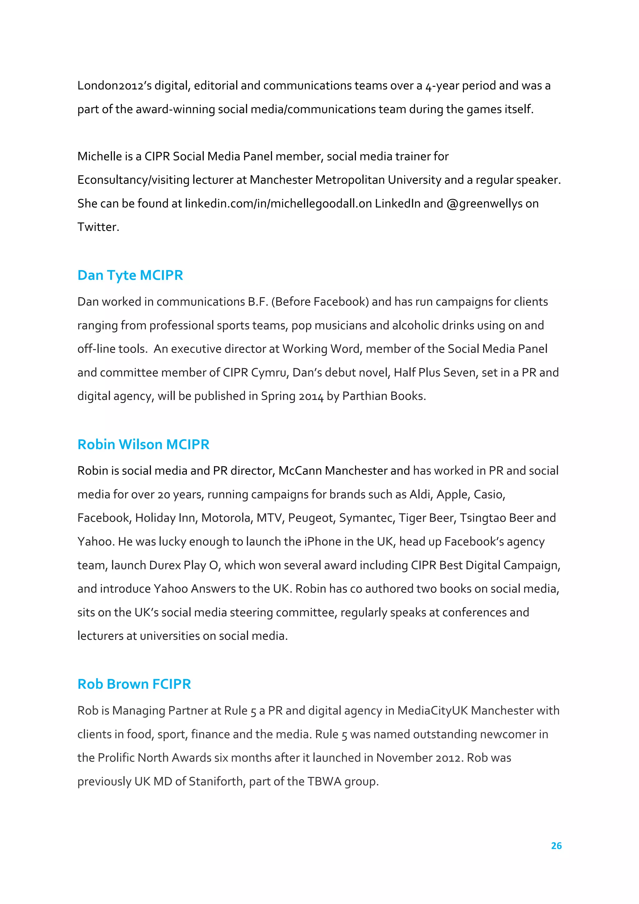 26	
  
	
  
London2012’s	
  digital,	
  editorial	
  and	
  communications	
  teams	
  over	
  a	
  4-­‐year	
  period	
  and	
  was	
  a	
  
part	
  of	
  the	
  award-­‐winning	
  social	
  media/communications	
  team	
  during	
  the	
  games	
  itself.	
  
	
  
Michelle	
  is	
  a	
  CIPR	
  Social	
  Media	
  Panel	
  member,	
  social	
  media	
  trainer	
  for	
  
Econsultancy/visiting	
  lecturer	
  at	
  Manchester	
  Metropolitan	
  University	
  and	
  a	
  regular	
  speaker.	
  
She	
  can	
  be	
  found	
  at	
  linkedin.com/in/michellegoodall.on	
  LinkedIn	
  and	
  @greenwellys	
  on	
  
Twitter.	
  
	
  
Dan	
  Tyte	
  MCIPR	
  
Dan	
  worked	
  in	
  communications	
  B.F.	
  (Before	
  Facebook)	
  and	
  has	
  run	
  campaigns	
  for	
  clients	
  
ranging	
  from	
  professional	
  sports	
  teams,	
  pop	
  musicians	
  and	
  alcoholic	
  drinks	
  using	
  on	
  and	
  
off-­‐line	
  tools.	
  	
  An	
  executive	
  director	
  at	
  Working	
  Word,	
  member	
  of	
  the	
  Social	
  Media	
  Panel	
  
and	
  committee	
  member	
  of	
  CIPR	
  Cymru,	
  Dan’s	
  debut	
  novel,	
  Half	
  Plus	
  Seven,	
  set	
  in	
  a	
  PR	
  and	
  
digital	
  agency,	
  will	
  be	
  published	
  in	
  Spring	
  2014	
  by	
  Parthian	
  Books.	
  
	
  
Robin	
  Wilson	
  MCIPR	
  
Robin	
  is	
  social	
  media	
  and	
  PR	
  director,	
  McCann	
  Manchester	
  and	
  has	
  worked	
  in	
  PR	
  and	
  social	
  
media	
  for	
  over	
  20	
  years,	
  running	
  campaigns	
  for	
  brands	
  such	
  as	
  Aldi,	
  Apple,	
  Casio,	
  
Facebook,	
  Holiday	
  Inn,	
  Motorola,	
  MTV,	
  Peugeot,	
  Symantec,	
  Tiger	
  Beer,	
  Tsingtao	
  Beer	
  and	
  
Yahoo.	
  He	
  was	
  lucky	
  enough	
  to	
  launch	
  the	
  iPhone	
  in	
  the	
  UK,	
  head	
  up	
  Facebook’s	
  agency	
  
team,	
  launch	
  Durex	
  Play	
  O,	
  which	
  won	
  several	
  award	
  including	
  CIPR	
  Best	
  Digital	
  Campaign,	
  
and	
  introduce	
  Yahoo	
  Answers	
  to	
  the	
  UK.	
  Robin	
  has	
  co	
  authored	
  two	
  books	
  on	
  social	
  media,	
  
sits	
  on	
  the	
  UK’s	
  social	
  media	
  steering	
  committee,	
  regularly	
  speaks	
  at	
  conferences	
  and	
  
lecturers	
  at	
  universities	
  on	
  social	
  media.	
  	
  
	
  
Rob	
  Brown	
  FCIPR	
  
Rob	
  is	
  Managing	
  Partner	
  at	
  Rule	
  5	
  a	
  PR	
  and	
  digital	
  agency	
  in	
  MediaCityUK	
  Manchester	
  with	
  
clients	
  in	
  food,	
  sport,	
  finance	
  and	
  the	
  media.	
  Rule	
  5	
  was	
  named	
  outstanding	
  newcomer	
  in	
  
the	
  Prolific	
  North	
  Awards	
  six	
  months	
  after	
  it	
  launched	
  in	
  November	
  2012.	
  Rob	
  was	
  
previously	
  UK	
  MD	
  of	
  Staniforth,	
  part	
  of	
  the	
  TBWA	
  group.	
  	
  
	
  
 