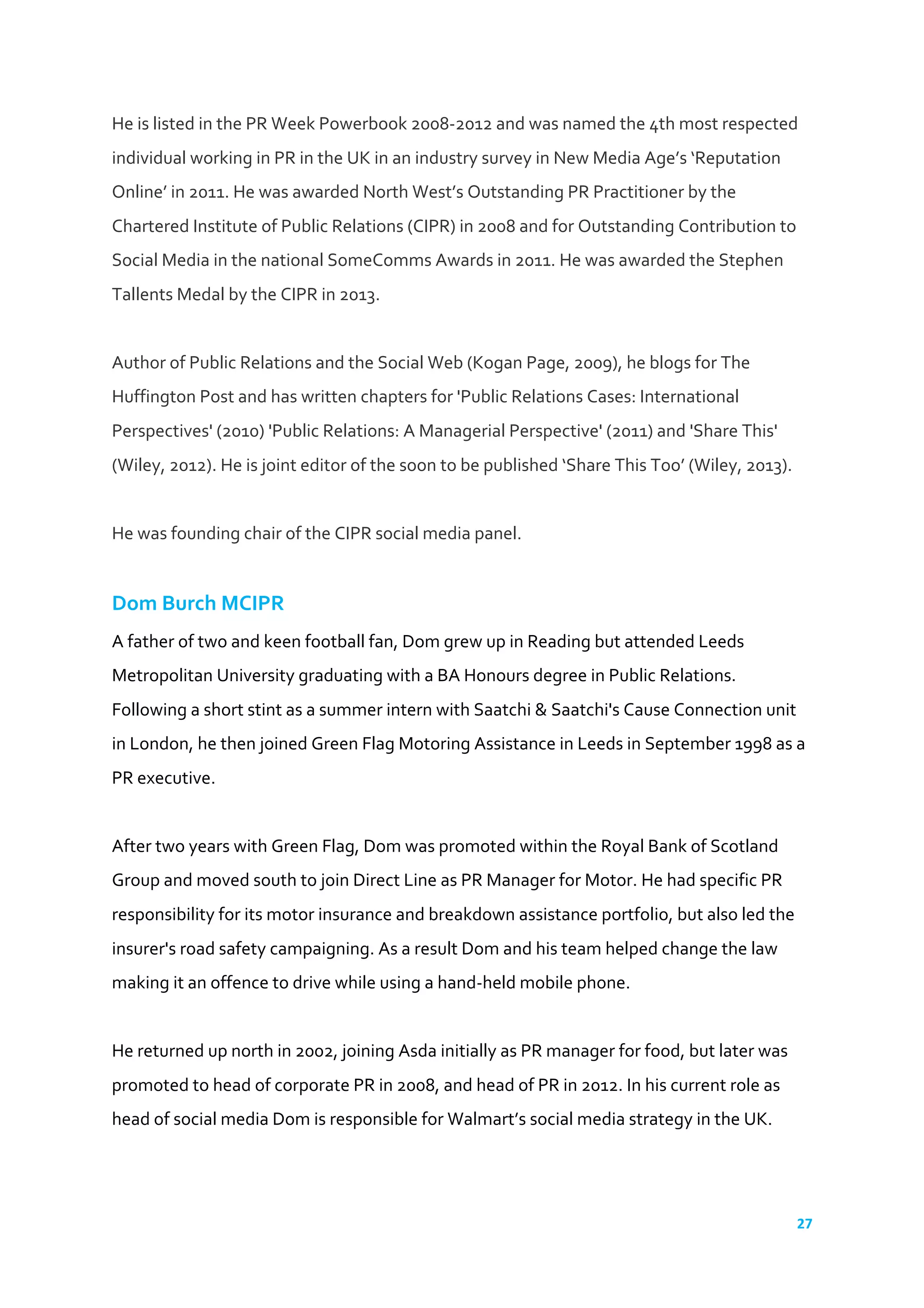 27	
  
	
  
He	
  is	
  listed	
  in	
  the	
  PR	
  Week	
  Powerbook	
  2008-­‐2012	
  and	
  was	
  named	
  the	
  4th	
  most	
  respected	
  
individual	
  working	
  in	
  PR	
  in	
  the	
  UK	
  in	
  an	
  industry	
  survey	
  in	
  New	
  Media	
  Age’s	
  ‘Reputation	
  
Online’	
  in	
  2011.	
  He	
  was	
  awarded	
  North	
  West’s	
  Outstanding	
  PR	
  Practitioner	
  by	
  the	
  
Chartered	
  Institute	
  of	
  Public	
  Relations	
  (CIPR)	
  in	
  2008	
  and	
  for	
  Outstanding	
  Contribution	
  to	
  
Social	
  Media	
  in	
  the	
  national	
  SomeComms	
  Awards	
  in	
  2011.	
  He	
  was	
  awarded	
  the	
  Stephen	
  
Tallents	
  Medal	
  by	
  the	
  CIPR	
  in	
  2013.	
  
	
  
Author	
  of	
  Public	
  Relations	
  and	
  the	
  Social	
  Web	
  (Kogan	
  Page,	
  2009),	
  he	
  blogs	
  for	
  The	
  
Huffington	
  Post	
  and	
  has	
  written	
  chapters	
  for	
  'Public	
  Relations	
  Cases:	
  International	
  
Perspectives'	
  (2010)	
  'Public	
  Relations:	
  A	
  Managerial	
  Perspective'	
  (2011)	
  and	
  'Share	
  This'	
  
(Wiley,	
  2012).	
  He	
  is	
  joint	
  editor	
  of	
  the	
  soon	
  to	
  be	
  published	
  ‘Share	
  This	
  Too’	
  (Wiley,	
  2013).	
  
	
  
He	
  was	
  founding	
  chair	
  of	
  the	
  CIPR	
  social	
  media	
  panel.	
  
	
  
Dom	
  Burch	
  MCIPR	
  
A	
  father	
  of	
  two	
  and	
  keen	
  football	
  fan,	
  Dom	
  grew	
  up	
  in	
  Reading	
  but	
  attended	
  Leeds	
  
Metropolitan	
  University	
  graduating	
  with	
  a	
  BA	
  Honours	
  degree	
  in	
  Public	
  Relations.	
  
Following	
  a	
  short	
  stint	
  as	
  a	
  summer	
  intern	
  with	
  Saatchi	
  &	
  Saatchi's	
  Cause	
  Connection	
  unit	
  
in	
  London,	
  he	
  then	
  joined	
  Green	
  Flag	
  Motoring	
  Assistance	
  in	
  Leeds	
  in	
  September	
  1998	
  as	
  a	
  
PR	
  executive.	
  	
  
	
  	
  
After	
  two	
  years	
  with	
  Green	
  Flag,	
  Dom	
  was	
  promoted	
  within	
  the	
  Royal	
  Bank	
  of	
  Scotland	
  
Group	
  and	
  moved	
  south	
  to	
  join	
  Direct	
  Line	
  as	
  PR	
  Manager	
  for	
  Motor.	
  He	
  had	
  specific	
  PR	
  
responsibility	
  for	
  its	
  motor	
  insurance	
  and	
  breakdown	
  assistance	
  portfolio,	
  but	
  also	
  led	
  the	
  
insurer's	
  road	
  safety	
  campaigning.	
  As	
  a	
  result	
  Dom	
  and	
  his	
  team	
  helped	
  change	
  the	
  law	
  
making	
  it	
  an	
  offence	
  to	
  drive	
  while	
  using	
  a	
  hand-­‐held	
  mobile	
  phone.	
  	
  
	
  	
  
He	
  returned	
  up	
  north	
  in	
  2002,	
  joining	
  Asda	
  initially	
  as	
  PR	
  manager	
  for	
  food,	
  but	
  later	
  was	
  
promoted	
  to	
  head	
  of	
  corporate	
  PR	
  in	
  2008,	
  and	
  head	
  of	
  PR	
  in	
  2012.	
  In	
  his	
  current	
  role	
  as	
  
head	
  of	
  social	
  media	
  Dom	
  is	
  responsible	
  for	
  Walmart’s	
  social	
  media	
  strategy	
  in	
  the	
  UK.	
  
	
  	
  
 