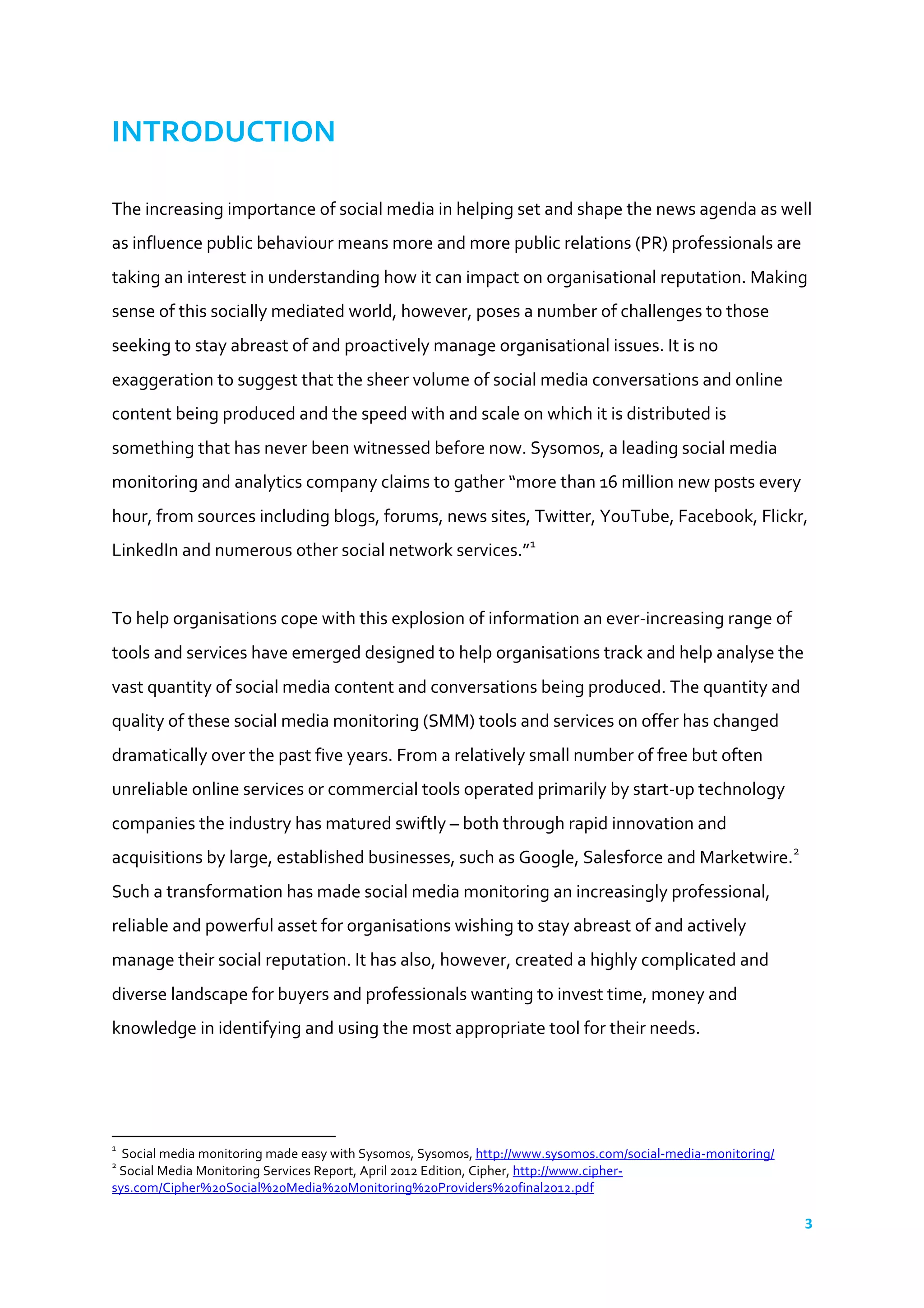 3	
  
	
  
INTRODUCTION	
  	
  
	
  
The	
  increasing	
  importance	
  of	
  social	
  media	
  in	
  helping	
  set	
  and	
  shape	
  the	
  news	
  agenda	
  as	
  well	
  
as	
  influence	
  public	
  behaviour	
  means	
  more	
  and	
  more	
  public	
  relations	
  (PR)	
  professionals	
  are	
  
taking	
  an	
  interest	
  in	
  understanding	
  how	
  it	
  can	
  impact	
  on	
  organisational	
  reputation.	
  Making	
  
sense	
  of	
  this	
  socially	
  mediated	
  world,	
  however,	
  poses	
  a	
  number	
  of	
  challenges	
  to	
  those	
  
seeking	
  to	
  stay	
  abreast	
  of	
  and	
  proactively	
  manage	
  organisational	
  issues.	
  It	
  is	
  no	
  
exaggeration	
  to	
  suggest	
  that	
  the	
  sheer	
  volume	
  of	
  social	
  media	
  conversations	
  and	
  online	
  
content	
  being	
  produced	
  and	
  the	
  speed	
  with	
  and	
  scale	
  on	
  which	
  it	
  is	
  distributed	
  is	
  
something	
  that	
  has	
  never	
  been	
  witnessed	
  before	
  now.	
  Sysomos,	
  a	
  leading	
  social	
  media	
  
monitoring	
  and	
  analytics	
  company	
  claims	
  to	
  gather	
  “more	
  than	
  16	
  million	
  new	
  posts	
  every	
  
hour,	
  from	
  sources	
  including	
  blogs,	
  forums,	
  news	
  sites,	
  Twitter,	
  YouTube,	
  Facebook,	
  Flickr,	
  
LinkedIn	
  and	
  numerous	
  other	
  social	
  network	
  services.”1
	
  
	
  	
  
To	
  help	
  organisations	
  cope	
  with	
  this	
  explosion	
  of	
  information	
  an	
  ever-­‐increasing	
  range	
  of	
  
tools	
  and	
  services	
  have	
  emerged	
  designed	
  to	
  help	
  organisations	
  track	
  and	
  help	
  analyse	
  the	
  
vast	
  quantity	
  of	
  social	
  media	
  content	
  and	
  conversations	
  being	
  produced.	
  The	
  quantity	
  and	
  
quality	
  of	
  these	
  social	
  media	
  monitoring	
  (SMM)	
  tools	
  and	
  services	
  on	
  offer	
  has	
  changed	
  
dramatically	
  over	
  the	
  past	
  five	
  years.	
  From	
  a	
  relatively	
  small	
  number	
  of	
  free	
  but	
  often	
  
unreliable	
  online	
  services	
  or	
  commercial	
  tools	
  operated	
  primarily	
  by	
  start-­‐up	
  technology	
  
companies	
  the	
  industry	
  has	
  matured	
  swiftly	
  –	
  both	
  through	
  rapid	
  innovation	
  and	
  
acquisitions	
  by	
  large,	
  established	
  businesses,	
  such	
  as	
  Google,	
  Salesforce	
  and	
  Marketwire.2
	
  
Such	
  a	
  transformation	
  has	
  made	
  social	
  media	
  monitoring	
  an	
  increasingly	
  professional,	
  
reliable	
  and	
  powerful	
  asset	
  for	
  organisations	
  wishing	
  to	
  stay	
  abreast	
  of	
  and	
  actively	
  
manage	
  their	
  social	
  reputation.	
  It	
  has	
  also,	
  however,	
  created	
  a	
  highly	
  complicated	
  and	
  
diverse	
  landscape	
  for	
  buyers	
  and	
  professionals	
  wanting	
  to	
  invest	
  time,	
  money	
  and	
  
knowledge	
  in	
  identifying	
  and	
  using	
  the	
  most	
  appropriate	
  tool	
  for	
  their	
  needs.	
  
	
  	
  
	
  	
  	
  	
  	
  	
  	
  	
  	
  	
  	
  	
  	
  	
  	
  	
  	
  	
  	
  	
  	
  	
  	
  	
  	
  	
  	
  	
  	
  	
  	
  	
  	
  	
  	
  	
  	
  	
  	
  	
  	
  	
  	
  	
  	
  	
  	
  	
  	
  	
  	
  	
  	
  	
  	
  	
  	
  	
  	
  	
  	
  
1
	
  	
  Social	
  media	
  monitoring	
  made	
  easy	
  with	
  Sysomos,	
  Sysomos,	
  http://www.sysomos.com/social-­‐media-­‐monitoring/	
  	
  
2
	
  Social	
  Media	
  Monitoring	
  Services	
  Report,	
  April	
  2012	
  Edition,	
  Cipher,	
  http://www.cipher-­‐
sys.com/Cipher%20Social%20Media%20Monitoring%20Providers%20final2012.pdf	
  	
  
 