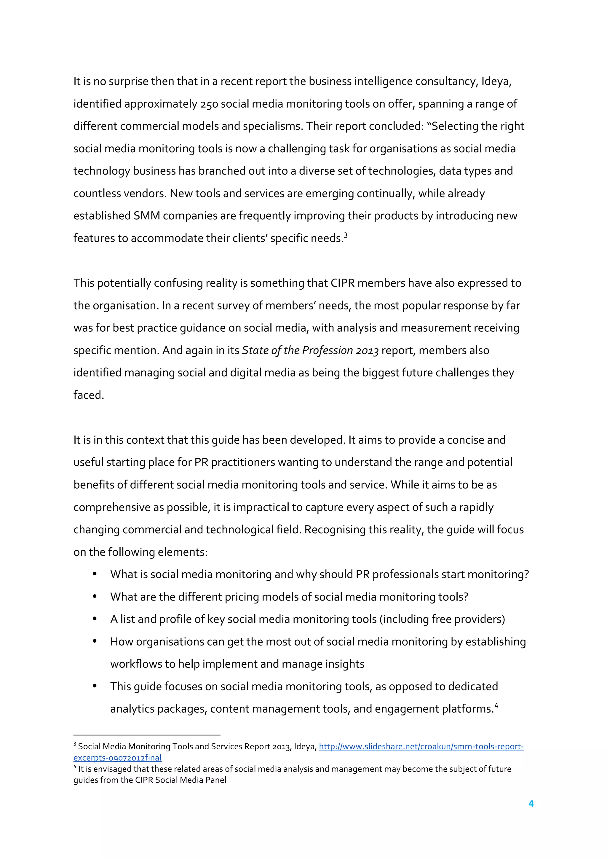 4	
  
	
  
It	
  is	
  no	
  surprise	
  then	
  that	
  in	
  a	
  recent	
  report	
  the	
  business	
  intelligence	
  consultancy,	
  Ideya,	
  
identified	
  approximately	
  250	
  social	
  media	
  monitoring	
  tools	
  on	
  offer,	
  spanning	
  a	
  range	
  of	
  
different	
  commercial	
  models	
  and	
  specialisms.	
  Their	
  report	
  concluded:	
  “Selecting	
  the	
  right	
  
social	
  media	
  monitoring	
  tools	
  is	
  now	
  a	
  challenging	
  task	
  for	
  organisations	
  as	
  social	
  media	
  
technology	
  business	
  has	
  branched	
  out	
  into	
  a	
  diverse	
  set	
  of	
  technologies,	
  data	
  types	
  and	
  
countless	
  vendors.	
  New	
  tools	
  and	
  services	
  are	
  emerging	
  continually,	
  while	
  already	
  
established	
  SMM	
  companies	
  are	
  frequently	
  improving	
  their	
  products	
  by	
  introducing	
  new	
  
features	
  to	
  accommodate	
  their	
  clients’	
  specific	
  needs.3
	
  
	
  	
  
This	
  potentially	
  confusing	
  reality	
  is	
  something	
  that	
  CIPR	
  members	
  have	
  also	
  expressed	
  to	
  
the	
  organisation.	
  In	
  a	
  recent	
  survey	
  of	
  members’	
  needs,	
  the	
  most	
  popular	
  response	
  by	
  far	
  
was	
  for	
  best	
  practice	
  guidance	
  on	
  social	
  media,	
  with	
  analysis	
  and	
  measurement	
  receiving	
  
specific	
  mention.	
  And	
  again	
  in	
  its	
  State	
  of	
  the	
  Profession	
  2013	
  report,	
  members	
  also	
  
identified	
  managing	
  social	
  and	
  digital	
  media	
  as	
  being	
  the	
  biggest	
  future	
  challenges	
  they	
  
faced.	
  
	
  	
  
It	
  is	
  in	
  this	
  context	
  that	
  this	
  guide	
  has	
  been	
  developed.	
  It	
  aims	
  to	
  provide	
  a	
  concise	
  and	
  
useful	
  starting	
  place	
  for	
  PR	
  practitioners	
  wanting	
  to	
  understand	
  the	
  range	
  and	
  potential	
  
benefits	
  of	
  different	
  social	
  media	
  monitoring	
  tools	
  and	
  service.	
  While	
  it	
  aims	
  to	
  be	
  as	
  
comprehensive	
  as	
  possible,	
  it	
  is	
  impractical	
  to	
  capture	
  every	
  aspect	
  of	
  such	
  a	
  rapidly	
  
changing	
  commercial	
  and	
  technological	
  field.	
  Recognising	
  this	
  reality,	
  the	
  guide	
  will	
  focus	
  
on	
  the	
  following	
  elements:	
  
• What	
  is	
  social	
  media	
  monitoring	
  and	
  why	
  should	
  PR	
  professionals	
  start	
  monitoring?	
  
• What	
  are	
  the	
  different	
  pricing	
  models	
  of	
  social	
  media	
  monitoring	
  tools?	
  
• A	
  list	
  and	
  profile	
  of	
  key	
  social	
  media	
  monitoring	
  tools	
  (including	
  free	
  providers)	
  
• How	
  organisations	
  can	
  get	
  the	
  most	
  out	
  of	
  social	
  media	
  monitoring	
  by	
  establishing	
  
workflows	
  to	
  help	
  implement	
  and	
  manage	
  insights	
  
• This	
  guide	
  focuses	
  on	
  social	
  media	
  monitoring	
  tools,	
  as	
  opposed	
  to	
  dedicated	
  
analytics	
  packages,	
  content	
  management	
  tools,	
  and	
  engagement	
  platforms.4
	
  
	
  	
  	
  	
  	
  	
  	
  	
  	
  	
  	
  	
  	
  	
  	
  	
  	
  	
  	
  	
  	
  	
  	
  	
  	
  	
  	
  	
  	
  	
  	
  	
  	
  	
  	
  	
  	
  	
  	
  	
  	
  	
  	
  	
  	
  	
  	
  	
  	
  	
  	
  	
  	
  	
  	
  	
  	
  	
  	
  	
  	
  
3
	
  Social	
  Media	
  Monitoring	
  Tools	
  and	
  Services	
  Report	
  2013,	
  Ideya,	
  http://www.slideshare.net/croakun/smm-­‐tools-­‐report-­‐
excerpts-­‐09072012final	
  
4
	
  It	
  is	
  envisaged	
  that	
  these	
  related	
  areas	
  of	
  social	
  media	
  analysis	
  and	
  management	
  may	
  become	
  the	
  subject	
  of	
  future	
  
guides	
  from	
  the	
  CIPR	
  Social	
  Media	
  Panel	
  
 