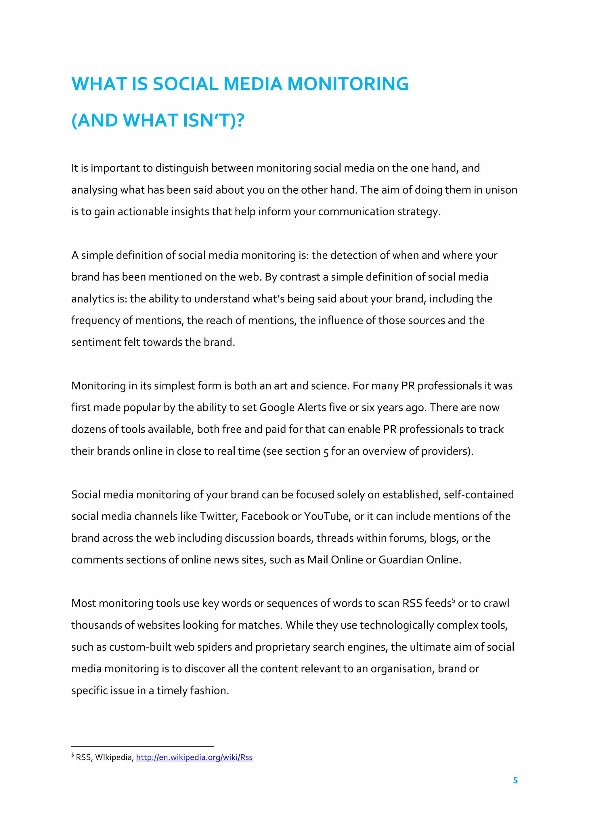 5	
  
	
  
WHAT	
  IS	
  SOCIAL	
  MEDIA	
  MONITORING	
  	
  
(AND	
  WHAT	
  ISN’T)?	
  	
  
	
  
It	
  is	
  important	
  to	
  distinguish	
  between	
  monitoring	
  social	
  media	
  on	
  the	
  one	
  hand,	
  and	
  
analysing	
  what	
  has	
  been	
  said	
  about	
  you	
  on	
  the	
  other	
  hand.	
  The	
  aim	
  of	
  doing	
  them	
  in	
  unison	
  
is	
  to	
  gain	
  actionable	
  insights	
  that	
  help	
  inform	
  your	
  communication	
  strategy.	
  
	
  
A	
  simple	
  definition	
  of	
  social	
  media	
  monitoring	
  is:	
  the	
  detection	
  of	
  when	
  and	
  where	
  your	
  
brand	
  has	
  been	
  mentioned	
  on	
  the	
  web.	
  By	
  contrast	
  a	
  simple	
  definition	
  of	
  social	
  media	
  
analytics	
  is:	
  the	
  ability	
  to	
  understand	
  what’s	
  being	
  said	
  about	
  your	
  brand,	
  including	
  the	
  
frequency	
  of	
  mentions,	
  the	
  reach	
  of	
  mentions,	
  the	
  influence	
  of	
  those	
  sources	
  and	
  the	
  
sentiment	
  felt	
  towards	
  the	
  brand.	
  
	
  
Monitoring	
  in	
  its	
  simplest	
  form	
  is	
  both	
  an	
  art	
  and	
  science.	
  For	
  many	
  PR	
  professionals	
  it	
  was	
  
first	
  made	
  popular	
  by	
  the	
  ability	
  to	
  set	
  Google	
  Alerts	
  five	
  or	
  six	
  years	
  ago.	
  There	
  are	
  now	
  
dozens	
  of	
  tools	
  available,	
  both	
  free	
  and	
  paid	
  for	
  that	
  can	
  enable	
  PR	
  professionals	
  to	
  track	
  
their	
  brands	
  online	
  in	
  close	
  to	
  real	
  time	
  (see	
  section	
  5	
  for	
  an	
  overview	
  of	
  providers).	
  
	
  
Social	
  media	
  monitoring	
  of	
  your	
  brand	
  can	
  be	
  focused	
  solely	
  on	
  established,	
  self-­‐contained	
  
social	
  media	
  channels	
  like	
  Twitter,	
  Facebook	
  or	
  YouTube,	
  or	
  it	
  can	
  include	
  mentions	
  of	
  the	
  
brand	
  across	
  the	
  web	
  including	
  discussion	
  boards,	
  threads	
  within	
  forums,	
  blogs,	
  or	
  the	
  
comments	
  sections	
  of	
  online	
  news	
  sites,	
  such	
  as	
  Mail	
  Online	
  or	
  Guardian	
  Online.	
  
	
  
Most	
  monitoring	
  tools	
  use	
  key	
  words	
  or	
  sequences	
  of	
  words	
  to	
  scan	
  RSS	
  feeds5
	
  or	
  to	
  crawl	
  
thousands	
  of	
  websites	
  looking	
  for	
  matches.	
  While	
  they	
  use	
  technologically	
  complex	
  tools,	
  
such	
  as	
  custom-­‐built	
  web	
  spiders	
  and	
  proprietary	
  search	
  engines,	
  the	
  ultimate	
  aim	
  of	
  social	
  
media	
  monitoring	
  is	
  to	
  discover	
  all	
  the	
  content	
  relevant	
  to	
  an	
  organisation,	
  brand	
  or	
  
specific	
  issue	
  in	
  a	
  timely	
  fashion.	
  
	
  
	
  	
  	
  	
  	
  	
  	
  	
  	
  	
  	
  	
  	
  	
  	
  	
  	
  	
  	
  	
  	
  	
  	
  	
  	
  	
  	
  	
  	
  	
  	
  	
  	
  	
  	
  	
  	
  	
  	
  	
  	
  	
  	
  	
  	
  	
  	
  	
  	
  	
  	
  	
  	
  	
  	
  	
  	
  	
  	
  	
  	
  
5
	
  RSS,	
  WIkipedia,	
  http://en.wikipedia.org/wiki/Rss	
  	
  
 