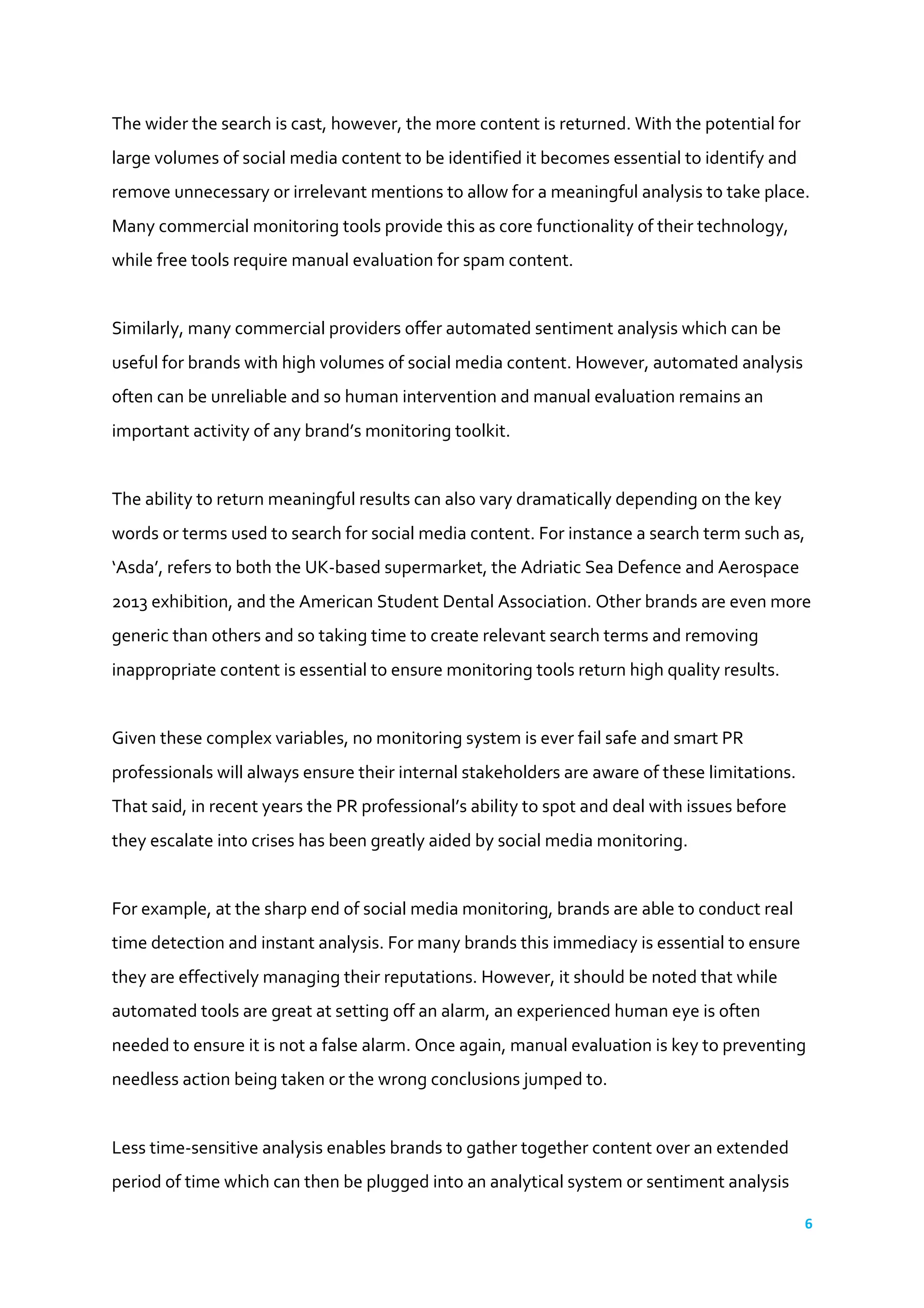 6	
  
	
  
The	
  wider	
  the	
  search	
  is	
  cast,	
  however,	
  the	
  more	
  content	
  is	
  returned.	
  With	
  the	
  potential	
  for	
  
large	
  volumes	
  of	
  social	
  media	
  content	
  to	
  be	
  identified	
  it	
  becomes	
  essential	
  to	
  identify	
  and	
  
remove	
  unnecessary	
  or	
  irrelevant	
  mentions	
  to	
  allow	
  for	
  a	
  meaningful	
  analysis	
  to	
  take	
  place.	
  
Many	
  commercial	
  monitoring	
  tools	
  provide	
  this	
  as	
  core	
  functionality	
  of	
  their	
  technology,	
  
while	
  free	
  tools	
  require	
  manual	
  evaluation	
  for	
  spam	
  content.	
  
	
  
Similarly,	
  many	
  commercial	
  providers	
  offer	
  automated	
  sentiment	
  analysis	
  which	
  can	
  be	
  
useful	
  for	
  brands	
  with	
  high	
  volumes	
  of	
  social	
  media	
  content.	
  However,	
  automated	
  analysis	
  
often	
  can	
  be	
  unreliable	
  and	
  so	
  human	
  intervention	
  and	
  manual	
  evaluation	
  remains	
  an	
  
important	
  activity	
  of	
  any	
  brand’s	
  monitoring	
  toolkit.	
  
	
  
The	
  ability	
  to	
  return	
  meaningful	
  results	
  can	
  also	
  vary	
  dramatically	
  depending	
  on	
  the	
  key	
  
words	
  or	
  terms	
  used	
  to	
  search	
  for	
  social	
  media	
  content.	
  For	
  instance	
  a	
  search	
  term	
  such	
  as,	
  
‘Asda’,	
  refers	
  to	
  both	
  the	
  UK-­‐based	
  supermarket,	
  the	
  Adriatic	
  Sea	
  Defence	
  and	
  Aerospace	
  
2013	
  exhibition,	
  and	
  the	
  American	
  Student	
  Dental	
  Association.	
  Other	
  brands	
  are	
  even	
  more	
  
generic	
  than	
  others	
  and	
  so	
  taking	
  time	
  to	
  create	
  relevant	
  search	
  terms	
  and	
  removing	
  
inappropriate	
  content	
  is	
  essential	
  to	
  ensure	
  monitoring	
  tools	
  return	
  high	
  quality	
  results.	
  
	
  
Given	
  these	
  complex	
  variables,	
  no	
  monitoring	
  system	
  is	
  ever	
  fail	
  safe	
  and	
  smart	
  PR	
  
professionals	
  will	
  always	
  ensure	
  their	
  internal	
  stakeholders	
  are	
  aware	
  of	
  these	
  limitations.	
  
That	
  said,	
  in	
  recent	
  years	
  the	
  PR	
  professional’s	
  ability	
  to	
  spot	
  and	
  deal	
  with	
  issues	
  before	
  
they	
  escalate	
  into	
  crises	
  has	
  been	
  greatly	
  aided	
  by	
  social	
  media	
  monitoring.	
  
	
  
For	
  example,	
  at	
  the	
  sharp	
  end	
  of	
  social	
  media	
  monitoring,	
  brands	
  are	
  able	
  to	
  conduct	
  real	
  
time	
  detection	
  and	
  instant	
  analysis.	
  For	
  many	
  brands	
  this	
  immediacy	
  is	
  essential	
  to	
  ensure	
  
they	
  are	
  effectively	
  managing	
  their	
  reputations.	
  However,	
  it	
  should	
  be	
  noted	
  that	
  while	
  
automated	
  tools	
  are	
  great	
  at	
  setting	
  off	
  an	
  alarm,	
  an	
  experienced	
  human	
  eye	
  is	
  often	
  
needed	
  to	
  ensure	
  it	
  is	
  not	
  a	
  false	
  alarm.	
  Once	
  again,	
  manual	
  evaluation	
  is	
  key	
  to	
  preventing	
  
needless	
  action	
  being	
  taken	
  or	
  the	
  wrong	
  conclusions	
  jumped	
  to.	
  
	
  
Less	
  time-­‐sensitive	
  analysis	
  enables	
  brands	
  to	
  gather	
  together	
  content	
  over	
  an	
  extended	
  
period	
  of	
  time	
  which	
  can	
  then	
  be	
  plugged	
  into	
  an	
  analytical	
  system	
  or	
  sentiment	
  analysis	
  
 