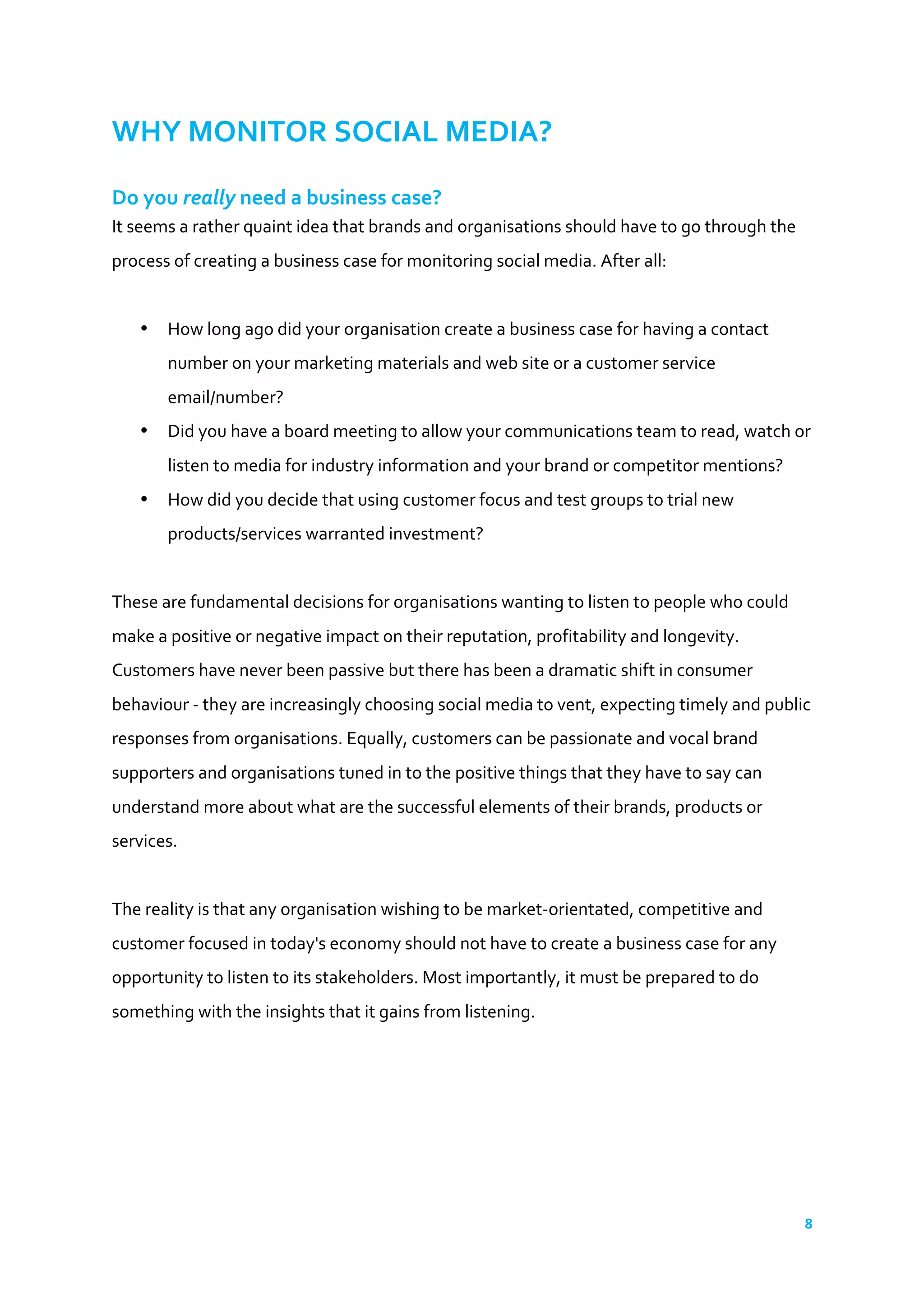 8	
  
	
  
WHY	
  MONITOR	
  SOCIAL	
  MEDIA?	
  
Do	
  you	
  really	
  need	
  a	
  business	
  case?	
  
It	
  seems	
  a	
  rather	
  quaint	
  idea	
  that	
  brands	
  and	
  organisations	
  should	
  have	
  to	
  go	
  through	
  the	
  
process	
  of	
  creating	
  a	
  business	
  case	
  for	
  monitoring	
  social	
  media.	
  After	
  all:	
  
	
  
• How	
  long	
  ago	
  did	
  your	
  organisation	
  create	
  a	
  business	
  case	
  for	
  having	
  a	
  contact	
  
number	
  on	
  your	
  marketing	
  materials	
  and	
  web	
  site	
  or	
  a	
  customer	
  service	
  
email/number?	
  
• Did	
  you	
  have	
  a	
  board	
  meeting	
  to	
  allow	
  your	
  communications	
  team	
  to	
  read,	
  watch	
  or	
  
listen	
  to	
  media	
  for	
  industry	
  information	
  and	
  your	
  brand	
  or	
  competitor	
  mentions?	
  
• How	
  did	
  you	
  decide	
  that	
  using	
  customer	
  focus	
  and	
  test	
  groups	
  to	
  trial	
  new	
  
products/services	
  warranted	
  investment?	
  
	
  
These	
  are	
  fundamental	
  decisions	
  for	
  organisations	
  wanting	
  to	
  listen	
  to	
  people	
  who	
  could	
  
make	
  a	
  positive	
  or	
  negative	
  impact	
  on	
  their	
  reputation,	
  profitability	
  and	
  longevity.	
  
Customers	
  have	
  never	
  been	
  passive	
  but	
  there	
  has	
  been	
  a	
  dramatic	
  shift	
  in	
  consumer	
  
behaviour	
  -­‐	
  they	
  are	
  increasingly	
  choosing	
  social	
  media	
  to	
  vent,	
  expecting	
  timely	
  and	
  public	
  
responses	
  from	
  organisations.	
  Equally,	
  customers	
  can	
  be	
  passionate	
  and	
  vocal	
  brand	
  
supporters	
  and	
  organisations	
  tuned	
  in	
  to	
  the	
  positive	
  things	
  that	
  they	
  have	
  to	
  say	
  can	
  
understand	
  more	
  about	
  what	
  are	
  the	
  successful	
  elements	
  of	
  their	
  brands,	
  products	
  or	
  
services.	
  
	
  
The	
  reality	
  is	
  that	
  any	
  organisation	
  wishing	
  to	
  be	
  market-­‐orientated,	
  competitive	
  and	
  
customer	
  focused	
  in	
  today's	
  economy	
  should	
  not	
  have	
  to	
  create	
  a	
  business	
  case	
  for	
  any	
  
opportunity	
  to	
  listen	
  to	
  its	
  stakeholders.	
  Most	
  importantly,	
  it	
  must	
  be	
  prepared	
  to	
  do	
  
something	
  with	
  the	
  insights	
  that	
  it	
  gains	
  from	
  listening.	
  
	
  
	
  
	
  
 