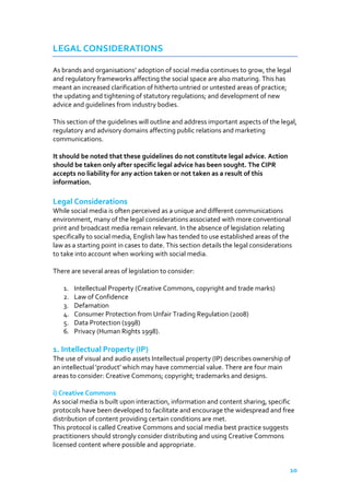 LEGAL CONSIDERATIONS
As brands and organisations’ adoption of social media continues to grow, the legal
and regulatory frameworks affecting the social space are also maturing. This has
meant an increased clarification of hitherto untried or untested areas of practice;
the updating and tightening of statutory regulations; and development of new
advice and guidelines from industry bodies.
This section of the guidelines will outline and address important aspects of the legal,
regulatory and advisory domains affecting public relations and marketing
communications.
It should be noted that these guidelines do not constitute legal advice. Action
should be taken only after specific legal advice has been sought. The CIPR
accepts no liability for any action taken or not taken as a result of this
information.

Legal Considerations
While social media is often perceived as a unique and different communications
environment, many of the legal considerations associated with more conventional
print and broadcast media remain relevant. In the absence of legislation relating
specifically to social media, English law has tended to use established areas of the
law as a starting point in cases to date. This section details the legal considerations
to take into account when working with social media.
There are several areas of legislation to consider:
1.
2.
3.
4.
5.
6.

Intellectual Property (Creative Commons, copyright and trade marks)
Law of Confidence
Defamation
Consumer Protection from Unfair Trading Regulation (2008)
Data Protection (1998)
Privacy (Human Rights 1998).

1. Intellectual Property (IP)
The use of visual and audio assets Intellectual property (IP) describes ownership of
an intellectual 'product' which may have commercial value. There are four main
areas to consider: Creative Commons; copyright; trademarks and designs.
i) Creative Commons
As social media is built upon interaction, information and content sharing, specific
protocols have been developed to facilitate and encourage the widespread and free
distribution of content providing certain conditions are met.
This protocol is called Creative Commons and social media best practice suggests
practitioners should strongly consider distributing and using Creative Commons
licensed content where possible and appropriate.

10

 