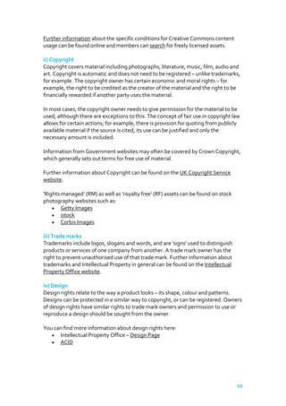 Further information about the specific conditions for Creative Commons content
usage can be found online and members can search for freely licensed assets.
ii) Copyright
Copyright covers material including photographs, literature, music, film, audio and
art. Copyright is automatic and does not need to be registered – unlike trademarks,
for example. The copyright owner has certain economic and moral rights – for
example, the right to be credited as the creator of the material and the right to be
financially rewarded if another party uses the material.
In most cases, the copyright owner needs to give permission for the material to be
used, although there are exceptions to this. The concept of fair use in copyright law
allows for certain actions; for example, there is provision for quoting from publicly
available material if the source is cited, its use can be justified and only the
necessary amount is included.
Information from Government websites may often be covered by Crown Copyright,
which generally sets out terms for free use of material.
Further information about Copyright can be found on the UK Copyright Service
website.
‘Rights managed’ (RM) as well as ‘royalty free’ (RF) assets can be found on stock
photography websites such as:
Getty Images
istock
Corbis Images
iii) Trade marks
Trademarks include logos, slogans and words, and are 'signs' used to distinguish
products or services of one company from another. A trade mark owner has the
right to prevent unauthorised use of that trade mark. Further information about
trademarks and Intellectual Property in general can be found on the Intellectual
Property Office website.
iv) Design
Design rights relate to the way a product looks – its shape, colour and patterns.
Designs can be protected in a similar way to copyright, or can be registered. Owners
of design rights have similar rights to trade mark owners and permission to use or
reproduce a design should be sought from the owner.
You can find more information about design rights here:
Intellectual Property Office – Design Page
ACID

11

 