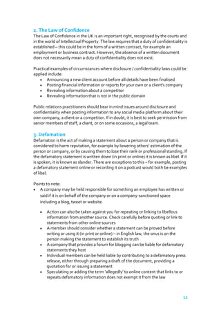 2. The Law of Confidence
The Law of Confidence in the UK is an important right, recognised by the courts and
in the world of Intellectual Property. The law requires that a duty of confidentiality is
established – this could be in the form of a written contract, for example an
employment or business contract. However, the absence of a written document
does not necessarily mean a duty of confidentiality does not exist.
Practical examples of circumstances where disclosure / confidentiality laws could be
applied include:
Announcing a new client account before all details have been finalised
Posting financial information or reports for your own or a client's company
Revealing information about a competitor
Revealing information that is not in the public domain
Public relations practitioners should bear in mind issues around disclosure and
confidentiality when posting information to any social media platform about their
own company, a client or a competitor. If in doubt, it is best to seek permission from
senior members of staff, a client, or on some occasions, a legal team.

3. Defamation
Defamation is the act of making a statement about a person or company that is
considered to harm reputation, for example by lowering others’ estimation of the
person or company, or by causing them to lose their rank or professional standing. If
the defamatory statement is written down (in print or online) it is known as libel. If it
is spoken, it is known as slander. There are exceptions to this – for example, posting
a defamatory statement online or recording it on a podcast would both be examples
of libel.
Points to note:
A company may be held responsible for something an employee has written or
said if it is on behalf of the company or on a company-sanctioned space
including a blog, tweet or website
Action can also be taken against you for repeating or linking to libellous
information from another source. Check carefully before quoting or link to
statements from other online sources
A member should consider whether a statement can be proved before
writing or using it (in print or online) – in English law, the onus is on the
person making the statement to establish its truth
A company that provides a forum for blogging can be liable for defamatory
statements they host
Individual members can be held liable by contributing to a defamatory press
release, either through preparing a draft of the document, providing a
quotation for or issuing a statement
Speculating or adding the term ‘allegedly’ to online content that links to or
repeats defamatory information does not exempt it from the law

12

 