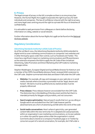 6. Privacy
The legal concept of privacy in the UK is complex as there is no one privacy law.
However, the Human Rights Act (1998) incorporates the right to privacy for both
individuals and companies. The law of confidence is bound with the right to privacy,
and many legal cases centring around the right to a private life focus on breaches of
confidentiality.
It is advisable to seek permission from colleagues or clients before disclosing
information on a blog, website or social network.
Further information about the Human Rights Act 1998 can be found on the National
Archives website.

Regulatory Considerations
Advertising Standards Authority’s (ASA) Code of Practice
As of the 1st March 2011, the Advertising Standards Authority (ASA) extended its
digital remit to cover marketing communications on companies’ own websites and
in other third party space under their control, such as Facebook and Twitter. This
move has a significant impact on marketing communications and PR practitioners
as the extension empowers the ASA to apply the UK Code of Non-broadcast
Advertising, Sales Promotion and Direct Marketing (the CAP Code) to marketing
messages online.
Stephen Waddington, European Digital and Social Media Director for Ketchum and
a member of the CIPR’s Social Media Advisory Panel, reviewed ASA's extension to
the CAP code. Stephen summarised what does and doesn’t fall under the CAP code:
Websites: For example, all copy and messages on your web site or in social
media channels where a business is promoted must be "legal, decent and
honest". All claims must be qualified and any statistical data must be
properly referenced
Press releases: Press releases however are excluded from the CAP Code.
The distinction lies in the labelling of the document and the fact that it is
intended primarily for bloggers and journalists, and not consumers
Search engine optimisation: Natural search results that turn up via a Bing or
Google search are excluded from the CAP Code however paid for
advertisements are a form of advertising and fall within the remit of the code
Social media conversations: Here’s where it gets tricky; user generated
content falls within the new remit only if it is adopted and used proactively
within an organisation’s own marketing communications, on its own website
or in other non-paid for space online under the organisation’s control.
Comments about a brand on a company’s Facebook page or on Twitter by
consumers as part of a natural conversation, for example, don’t fall under a
14

 