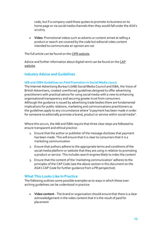 code, but if a company used those quotes to promote its business on its
home page or via social media channels then they would fall under the ASA’s
scrutiny
Video: Promotional videos such as adverts or content aimed at selling a
product or search are covered by the code but editorial video content
intended to communicate an opinion are not
The full article can be found on the CIPR website.
Advice and further information about digital remit can be found on the CAP
website.

Industry Advice and Guidelines
IAB and ISBA Guidelines on Paid Promotion in Social Media (2011)
The Internet Advertising Bureau’s (IAB) Social Media Council and ISBA, the Voice of
British Advertisers, created unenforced guidelines designed to offer advertising
practitioners with practical advice for using social media with a view to enhancing
organisational transparency and securing greater trust from consumers.
Although the guidance is issued by advertising trade bodies there are fundamental
implications for public relations, marketing and communications practitioners as
the guidelines apply to any circumstance where "a payment has been made in order
for someone to editorially promote a brand, product or service within social media".
Where this occurs, the IAB and ISBA require that three clear steps are followed to
ensure transparent and ethical practice:
1. Ensure that the author or publisher of the message discloses that payment
has been made. This will ensure that it is clear to consumers that it is a
marketing communication
2. Ensure that authors adhere to the appropriate terms and conditions of the
social media platform or website that they are using in relation to promoting
a product or service. This includes search engines likely to index the content
3. Ensure that the content of the ‘marketing communication’ adheres to the
principles of the CAP Code (see the above section in this document on the
ASA's CAP Code for further guidance from a PR perspective)

What This Looks Like In Practice
The following outlines some possible examples as to ways in which these overarching guidelines can be understood in practice:
Video content - The brand or organisation should ensure that there is a clear
acknowledgement in the video content that it is the result of paid for
placement

15

 