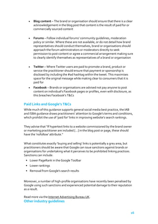 Blog content – The brand or organisation should ensure that there is a clear
acknowledgement in the blog post that content is the result of paid for or
commercially sourced content
Forums – Follow individual forums’ community guidelines, moderation
policy or similar. Where these are not available, or do not detail how brand
representatives should conduct themselves, brand or organisations should
approach the forum administrators or moderators directly to seek
permission to post content or agree a commercial arrangement making sure
to clearly identify themselves as representatives of a brand or organisation
Twitter – Where Twitter users are paid to promote a brand, product or
service the practitioner should ensure that payment or sponsorship is
disclosed by including the #ad hashtag within the tweet. This maximises
space for the original message while making clear to consumers that it is
paid for
Facebook – Brands or organisations are advised not pay anyone to post
content on individual’s Facebook pages or profiles, even with disclosure, as
this breaches Facebook’s T&Cs

Paid Links and Google’s T&Cs
While much of this guidance supports general social media best practice, the IAB
and ISBA guidance draws practitioners’ attention to Google’s terms and conditions,
which prohibit the use of ‘paid for’ links in improving website’s search rankings.
They advise that "If hypertext links to a website commissioned by the brand owner
or marketing practitioner are included […] in the blog post or page, these should
have the ‘nofollow’ attribute."
What constitutes exactly ‘buying and selling’ links is potentially a grey area, but
practitioners should be aware that Google can issue sanctions against brands or
organisations for undertaking what it perceives to be prohibited linking practices.
Sanctions can include:
• Lower PageRank in the Google Toolbar
• Lower rankings
• Removal from Google's search results
Moreover, a number of high-profile organisations have recently been penalised by
Google using such sanctions and experienced potential damage to their reputation
as a result.
Read more via the Internet Advertising Bureau UK.

Other industry guidelines
16

 