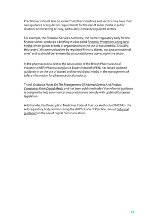 Practitioners should also be aware that other industries and sectors may have their
own guidance or regulatory requirements for the use of social media in public
relations or marketing activity, particularly in heavily regulated sectors.
For example, the Financial Services Authority, the former regulatory body for the
finance sector, produced a briefing in 2010 titled Financial Promotions Using New
Media, which guides brands or organisations in the use of social media. Crucially,
this covers "all communications by regulated firms to clients, not just promotional
ones" and so should be reviewed by any practitioners operating in this sector.
In the pharmaceutical sector the Association of the British Pharmaceutical
Industry's (ABPI) Pharmacovigilance Expert Network (PEN) has issued updated
guidance in on the use of owned and earned digital media in the management of
safety information for pharmaceutical products.
Titled, Guidance Notes On The Management Of Adverse Events And Product
Complaints From Digital Media and has been published today' the informal guidance
is designed to help communications practitioners comply with updated European
legislation.
Additionally, the Prescription Medicines Code of Practice Authority (PMCPA) - the
self-regulatory body administering the ABPI's Code of Practice - issued 'informal
guidance' on the use of digital communications.

17

 