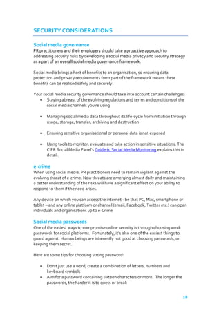 SECURITY CONSIDERATIONS
Social media governance
PR practitioners and their employers should take a proactive approach to
addressing security risks by developing a social media privacy and security strategy
as a part of an overall social media governance framework.
Social media brings a host of benefits to an organisation, so ensuring data
protection and privacy requirements form part of the framework means these
benefits can be realised safely and securely.
Your social media security governance should take into account certain challenges:
Staying abreast of the evolving regulations and terms and conditions of the
social media channels you're using
Managing social media data throughout its life-cycle from initiation through
usage, storage, transfer, archiving and destruction
Ensuring sensitive organisational or personal data is not exposed
Using tools to monitor, evaluate and take action in sensitive situations. The
CIPR Social Media Panel's Guide to Social Media Monitoring explains this in
detail.

e-crime
When using social media, PR practitioners need to remain vigilant against the
evolving threat of e-crime. New threats are emerging almost daily and maintaining
a better understanding of the risks will have a significant effect on your ability to
respond to them if the need arises.
Any device on which you can access the internet - be that PC, Mac, smartphone or
tablet – and any online platform or channel (email, Facebook, Twitter etc.) can open
individuals and organisations up to e-Crime

Social media passwords
One of the easiest ways to compromise online security is through choosing weak
passwords for social platforms. Fortunately, it’s also one of the easiest things to
guard against. Human beings are inherently not good at choosing passwords, or
keeping them secret.
Here are some tips for choosing strong password:
Don’t just use a word, create a combination of letters, numbers and
keyboard symbols
Aim for a password containing sixteen characters or more. The longer the
passwords, the harder it is to guess or break
18

 