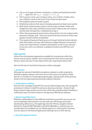 Use a mix of upper and lower case letters, numbers and keyboard symbols
(i.e. ` ~ ! @ # $ % ^ & * ( ) _ + - = { } | [ ] : " ; ' < > ? , . /)
Don’t use your name, your company name, your mother’s maiden name,
your children’s name or the name of your favourite sport team
Non-English words are harder to guess
Establish procedures that require changing passwords at least every quarter
Multi-factor authentication systems can be costly, but both Twitter and
Google has a two-step verification process which requires the user to pass a
second check through their mobile phone to log-in
When sharing passwords across teams, best practice is to use a robust online
password manager vault. There are scores of services and some of the most
popular include LastPass and KeePass
The majority of password hacking occurs through ‘phishing’ (online identity
theft which takes users key information by masquerading as a trustworthy
entity) and ‘trojan attacks’ (malware which plants viruses on your device);
ensure your anti-virus software is updated to protect yourself from such
threats

App security
Some of the most popular applications available for smartphones suffer from
serious security issues; whether you’re accessing them from work or personal
devices, check with your IT team about which your organisation deems safe.
Here are five tips on how best to stay secure when using apps:
1. Awareness
Although the volume of identified smartphone malware is small compared to
desktop or laptop malware, with more of our online visits coming from mobile
devices e-Criminals are increasingly targeting apps. Staying aware of the growing
threat is the first step towards preventing malware infections.
2. Verify before installing
Keen for their campaign to benefit from social media straight away, the average PR
practitioner is likely to install first and worry about security later. It doesn’t take
long to research apps and the sources from which they originate before installing. A
rudimentary way is to check reviews in the app store offering the software.
3. Shop at reputable stores
Different mobile platforms have different restrictions around the sources you can
use to install apps. Best practice is to stick with your official app store when
downloading software e.g. the Apple App Store for iPhone; Google's Android
Market for Android; RIM’s BlackBerry World for BlackBerry. Android users can
actually block the installation of non-Market apps by un-checking the ‘Unknown
sources’ option in the Android Applications Settings menu on their devices.
4. Know the app permissions

19

 