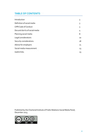 TABLE OF CONTENTS
Introduction

3

Definition of social media

3

CIPR Code of Conduct

3

Dos and don’ts of social media

4

Planning social media

8

Legal considerations

10

Security considerations

18

Advice for employers

21

Social media measurement

23

Useful links

25

Published by the Chartered Institute of Public Relations Social Media Panel,
December 2013.

2

 