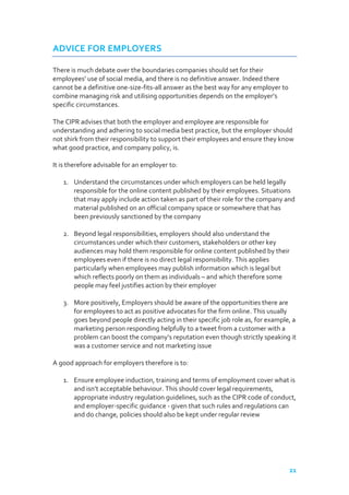 ADVICE FOR EMPLOYERS
There is much debate over the boundaries companies should set for their
employees’ use of social media, and there is no definitive answer. Indeed there
cannot be a definitive one-size-fits-all answer as the best way for any employer to
combine managing risk and utilising opportunities depends on the employer’s
specific circumstances.
The CIPR advises that both the employer and employee are responsible for
understanding and adhering to social media best practice, but the employer should
not shirk from their responsibility to support their employees and ensure they know
what good practice, and company policy, is.
It is therefore advisable for an employer to:
1. Understand the circumstances under which employers can be held legally
responsible for the online content published by their employees. Situations
that may apply include action taken as part of their role for the company and
material published on an official company space or somewhere that has
been previously sanctioned by the company
2. Beyond legal responsibilities, employers should also understand the
circumstances under which their customers, stakeholders or other key
audiences may hold them responsible for online content published by their
employees even if there is no direct legal responsibility. This applies
particularly when employees may publish information which is legal but
which reflects poorly on them as individuals – and which therefore some
people may feel justifies action by their employer
3. More positively, Employers should be aware of the opportunities there are
for employees to act as positive advocates for the firm online. This usually
goes beyond people directly acting in their specific job role as, for example, a
marketing person responding helpfully to a tweet from a customer with a
problem can boost the company’s reputation even though strictly speaking it
was a customer service and not marketing issue
A good approach for employers therefore is to:
1. Ensure employee induction, training and terms of employment cover what is
and isn’t acceptable behaviour. This should cover legal requirements,
appropriate industry regulation guidelines, such as the CIPR code of conduct,
and employer-specific guidance - given that such rules and regulations can
and do change, policies should also be kept under regular review

21

 