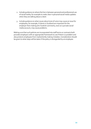 2. Include guidance on where the line is between personal and professional use
of social media; for example to make clear in personal social media updates
when they are talking about a client
3. Include guidance on when issues about tone of voice may cause an issue for
employees; for example, if clients in Scotland are important for the
employer than making anti-Scottish comments, even on a private social
media account, may cause problems.
Making sure that such policies are incorporated into staff terms or contracts both
provides employers with an appropriate framework to use if there is a problem and
also protects employees from inadvertently making mistakes. Consideration should
be given to what steps will be taken if the policy is disregarded by an employee.

22

 