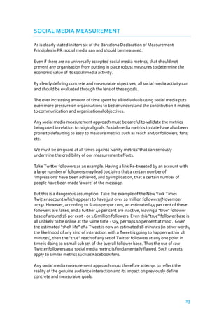SOCIAL MEDIA MEASUREMENT
As is clearly stated in item six of the Barcelona Declaration of Measurement
Principles in PR: social media can and should be measured.
Even if there are no universally accepted social media metrics, that should not
prevent any organisation from putting in place robust measures to determine the
economic value of its social media activity.
By clearly defining concrete and measurable objectives, all social media activity can
and should be evaluated through the lens of these goals.
The ever increasing amount of time spent by all individuals using social media puts
even more pressure on organisations to better understand the contribution it makes
to communication and organisational objectives.
Any social media measurement approach must be careful to validate the metrics
being used in relation to original goals. Social media metrics to date have also been
prone to defaulting to easy to measure metrics such as reach and/or followers, fans,
etc.
We must be on guard at all times against ‘vanity metrics’ that can seriously
undermine the credibility of our measurement efforts.
Take Twitter followers as an example. Having a link Re-tweeted by an account with
a large number of followers may lead to claims that a certain number of
‘impressions’ have been achieved, and by implication, that a certain number of
people have been made ‘aware’ of the message.
But this is a dangerous assumption. Take the example of the New York Times
Twitter account which appears to have just over 10 million followers (November
2013). However, according to Statuspeople.com, an estimated 44 per cent of these
followers are fakes, and a further 40 per cent are inactive, leaving a “true” follower
base of around 16 per cent - or 1.6 million followers. Even this “true” follower base is
all unlikely to be online at the same time - say, perhaps 10 per cent at most. Given
the estimated “shelf life” of a Tweet is now an estimated 18 minutes (in other words,
the likelihood of any kind of interaction with a Tweet is going to happen within 18
minutes), then the “true” reach of any set of Twitter followers at any one point in
time is doing to a small sub set of the overall follower base. Thus the use of raw
Twitter followers as a social media metric is fundamentally flawed. Such caveats
apply to similar metrics such as Facebook fans.
Any social media measurement approach must therefore attempt to reflect the
reality of the genuine audience interaction and its impact on previously define
concrete and measurable goals.

23

 
