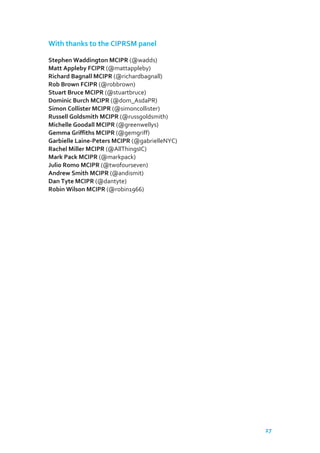With thanks to the CIPRSM panel
Stephen Waddington MCIPR (@wadds)
Matt Appleby FCIPR (@mattappleby)
Richard Bagnall MCIPR (@richardbagnall)
Rob Brown FCIPR (@robbrown)
Stuart Bruce MCIPR (@stuartbruce)
Dominic Burch MCIPR (@dom_AsdaPR)
Simon Collister MCIPR (@simoncollister)
Russell Goldsmith MCIPR (@russgoldsmith)
Michelle Goodall MCIPR (@greenwellys)
Gemma Griffiths MCIPR (@gemgriff)
Garbielle Laine-Peters MCIPR (@gabrielleNYC)
Rachel Miller MCIPR (@AllThingsIC)
Mark Pack MCIPR (@markpack)
Julio Romo MCIPR (@twofourseven)
Andrew Smith MCIPR (@andismit)
Dan Tyte MCIPR (@dantyte)
Robin Wilson MCIPR (@robin1966)

27

 