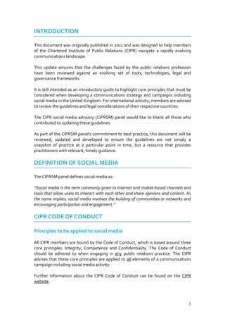 INTRODUCTION
This document was originally published in 2011 and was designed to help members
of the Chartered Institute of Public Relations (CIPR) navigate a rapidly evolving
communications landscape.
This update ensures that the challenges faced by the public relations profession
have been reviewed against an evolving set of tools, technologies, legal and
governance frameworks.
It is still intended as an introductory guide to highlight core principles that must be
considered when developing a communications strategy and campaigns including
social media in the United Kingdom. For international activity, members are advised
to review the guidelines and legal considerations of their respective countries.
The CIPR social media advisory (CIPRSM) panel would like to thank all those who
contributed to updating these guidelines.
As part of the CIPRSM panel’s commitment to best practice, this document will be
reviewed, updated and developed to ensure the guidelines are not simply a
snapshot of practice at a particular point in time, but a resource that provides
practitioners with relevant, timely guidance.

DEFINITION OF SOCIAL MEDIA
The CIPRSM panel defines social media as:
“Social media is the term commonly given to Internet and mobile-based channels and
tools that allow users to interact with each other and share opinions and content. As
the name implies, social media involves the building of communities or networks and
encouraging participation and engagement.”

CIPR CODE OF CONDUCT
Principles to be applied to social media
All CIPR members are bound by the Code of Conduct, which is based around three
core principles: Integrity, Competence and Confidentiality. The Code of Conduct
should be adhered to when engaging in any public relations practice. The CIPR
advises that these core principles are applied to all elements of a communications
campaign including social media activity.
Further information about the CIPR Code of Conduct can be found on the CIPR
website.

3

 