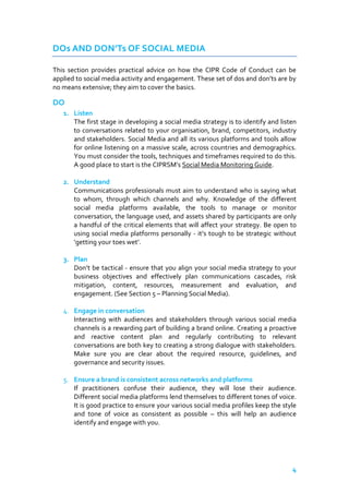 DOs AND DON’Ts OF SOCIAL MEDIA
This section provides practical advice on how the CIPR Code of Conduct can be
applied to social media activity and engagement. These set of dos and don’ts are by
no means extensive; they aim to cover the basics.

DO
1. Listen
The first stage in developing a social media strategy is to identify and listen
to conversations related to your organisation, brand, competitors, industry
and stakeholders. Social Media and all its various platforms and tools allow
for online listening on a massive scale, across countries and demographics.
You must consider the tools, techniques and timeframes required to do this.
A good place to start is the CIPRSM’s Social Media Monitoring Guide.
2. Understand
Communications professionals must aim to understand who is saying what
to whom, through which channels and why. Knowledge of the different
social media platforms available, the tools to manage or monitor
conversation, the language used, and assets shared by participants are only
a handful of the critical elements that will affect your strategy. Be open to
using social media platforms personally - it’s tough to be strategic without
‘getting your toes wet’.
3. Plan
Don’t be tactical - ensure that you align your social media strategy to your
business objectives and effectively plan communications cascades, risk
mitigation, content, resources, measurement and evaluation, and
engagement. (See Section 5 – Planning Social Media).
4. Engage in conversation
Interacting with audiences and stakeholders through various social media
channels is a rewarding part of building a brand online. Creating a proactive
and reactive content plan and regularly contributing to relevant
conversations are both key to creating a strong dialogue with stakeholders.
Make sure you are clear about the required resource, guidelines, and
governance and security issues.
5. Ensure a brand is consistent across networks and platforms
If practitioners confuse their audience, they will lose their audience.
Different social media platforms lend themselves to different tones of voice.
It is good practice to ensure your various social media profiles keep the style
and tone of voice as consistent as possible – this will help an audience
identify and engage with you.

4

 