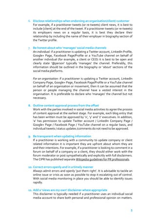 6. Disclose relationships when endorsing an organisation/client/ customer
For example, if a practitioner tweets (or re-tweets) client news, it is best to
include [client] at the end of the tweet. If a practitioner tweets (or re-tweets)
its employers news on a regular basis, it is best they declare their
relationship by including the name of their employer in biography section of
the Twitter profile.
7. Be honest about who ‘manages’ social media channels
An individual: if a practitioner is updating a Twitter account, LinkedIn Profile,
Google+ Page, Facebook Page/Profile or a YouTube channel on behalf of
another individual (for example, a client or CEO) it is best to be open and
clearly state ‘@person’ typically ‘manages’ the channel. Preferably, this
information should be outlined in the biography or ‘about’ sections of the
social media platforms.
For an organisation: if a practitioner is updating a Twitter account, LinkedIn
Company Page, Google+ Page, Facebook Page/Profile or a YouTube channel
on behalf of an organisation or movement, then it can be assumed that the
person or people managing the channel have a vested interest in the
organisation. It is preferable to declare who ‘manages’ the channel but not
necessary.
8. Outline content approval process from the offset
Work with the parties involved in social media activities to agree the process
of content approval at the earliest stage. For example, each blog entry that
has been written must be approved by ‘x’, ‘y’ and ‘z’ executives. In addition,
‘a’ has permission to update Twitter account / LinkedIn Company Page /
Google+ Page / Facebook Page / YouTube channel on a regular basis, and
individual tweets / status updates /comments do not need to be approved.
9. Be transparent when updating information
If a practitioner is working with a community to update company or client
related information it is important they are upfront about whom they are
and their intentions. For example, if a practitioner is looking to comment in a
forum on behalf of a company or a client, they should either work with the
forum moderator or post sympathetically and explicitly with full disclaimers.
The CIPR has published separate Wikipedia guidelines for PR professionals.
10. Correct errors openly and in a timely manner
Always admit errors and openly ‘put them right’. It is advisable to tackle an
online issue or crisis as soon as possible to stop it escalating out of control.
With social media monitoring in place you should be able to identify issues
rapidly.
11. Consider adding ‘views are my own’ disclaimer where appropriate
This disclaimer is typically used if a practitioner uses an individual social
media account to share both personal and professional opinion on matters.

5

 