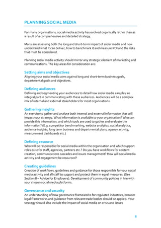 PLANNING SOCIAL MEDIA
For many organisations, social media activity has evolved organically rather than as
a result of a comprehensive and detailed strategy.
Many are assessing both the long and short-term impact of social media and now
understand what it can deliver, how to benchmark it and measure ROI and the risks
that must be considered.
Planning social media activity should mirror any strategic element of marketing and
communications. The key areas for consideration are:

Setting aims and objectives
Aligning your social media aims against long and short-term business goals,
departmental goals and objectives.

Defining audiences
Defining and segmenting your audiences to detail how social media can play an
integral part in communicating with these audiences. Audiences will be a complex
mix of internal and external stakeholders for most organisations.

Gathering insights
An exercise to gather and analyse both internal and external information that will
impact your strategy. What information is available to your organisation? Who can
provide this information, and which tools are used to gather and evaluate the
information? (E.g. competitor benchmarking, website analytics, social analytics,
audience insights, long term business and departmental plans, agency activity,
measurement dashboards etc.)

Defining resource
Who will be responsible for social media within the organisation and which support
roles exist for staff, agencies, partners etc.? Do you have workflows for content
creation, communications cascades and issues management? How will social media
activity and engagement be resourced?

Creating guidelines
Creation of workflows, guidelines and guidance for those responsible for your social
media activity and all staff to support and protect them in equal measures. (See
Section 8 – Advice for Employers). Development of community policies in line with
your chosen social media platforms.

Governance and security
An understanding of how governance frameworks for regulated industries, broader
legal frameworks and guidance from relevant trade bodies should be applied. Your
strategy should also include the impact of social media on crisis and issues

8

 