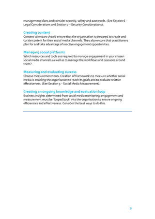 management plans and consider security, safety and passwords. (See Section 6 –
Legal Considerations and Section 7 – Security Considerations).

Creating content
Content calendars should ensure that the organisation is prepared to create and
curate content for their social media channels. They also ensure that practitioners
plan for and take advantage of reactive engagement opportunities.

Managing social platforms
Which resources and tools are required to manage engagement in your chosen
social media channels as well as to manage the workflows and cascades around
them?

Measuring and evaluating success
Choose measurement tools. Creation of frameworks to measure whether social
media is enabling the organisation to reach its goals and to evaluate relative
effectiveness. (See Section 9 – Social Media Measurement).

Creating an ongoing knowledge and evaluation loop
Business insights determined from social media monitoring, engagement and
measurement must be ‘looped back’ into the organisation to ensure ongoing
efficiencies and effectiveness. Consider the best ways to do this.

9

 