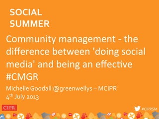 #CIPRSM	
  #CIPRSM	
  
Community	
  management	
  -­‐	
  the	
  
diﬀerence	
  between	
  'doing	
  social	
  
media'	
  and	
  being	
  an	
  eﬀec8ve	
  
#CMGR	
  
Michelle	
  Goodall	
  @greenwellys	
  –	
  MCIPR	
  	
  
	
  
	
  
4th	
  July	
  2013	
  
SOCIAL	
  
SUMMER	
  
 