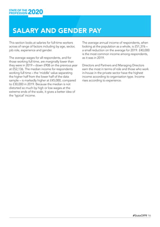16#StateOfPR
SALARY AND GENDER PAY
This section looks at salaries for full-time workers
across of range of factors including by age, sector,
job role, experience and gender.
The average wages for all respondents, and for
those working full time, are marginally lower than
they were in 2019 – down £908 on the previous year
at £52,136. The median income for respondents
working full time – the ‘middle’ value separating
the higher half from the lower half of the data
sample – is markedly higher at £45,000, compared
to £30,000 in 2019. Because the median is not
distorted so much by high or low wages at the
extreme ends of the scale, it gives a better idea of
the ‘typical’ income.
The average annual income of respondents, when
looking at the population as a whole, is £51,376 –
a small reduction on the average for 2019. £40,000
is the most common income among respondents,
as it was in 2019.
Directors and Partners and Managing Directors
earn the most in terms of role and those who work
in-house in the private sector have the highest
income according to organisation type. Income
rises according to experience.
 