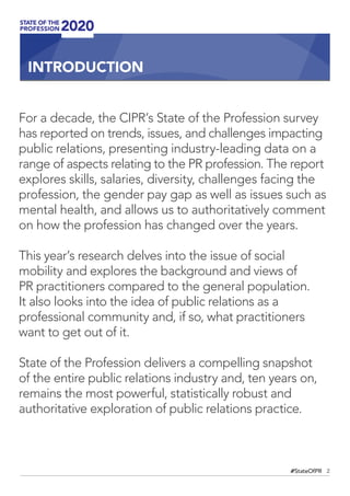 2#StateOfPR
For a decade, the CIPR’s State of the Profession survey
has reported on trends, issues, and challenges impacting
public relations, presenting industry-leading data on a
range of aspects relating to the PR profession. The report
explores skills, salaries, diversity, challenges facing the
profession, the gender pay gap as well as issues such as
mental health, and allows us to authoritatively comment
on how the profession has changed over the years.
This year’s research delves into the issue of social
mobility and explores the background and views of
PR practitioners compared to the general population.
It also looks into the idea of public relations as a
professional community and, if so, what practitioners
want to get out of it.
State of the Profession delivers a compelling snapshot
of the entire public relations industry and, ten years on,
remains the most powerful, statistically robust and
authoritative exploration of public relations practice.
INTRODUCTION
 