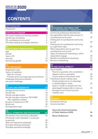 3#StateOfPR
METHODOLOGY	4
Introduction 	 4
EXECUTIVE SUMMARY	 5
PR’s social mobility and diversity problem	 5
Gender pay and salaries	 5
PR; a professional community?	 6
PR slowly realising its strategic ambitions	 6
01
EMPLOYMENT DEMOGRAPHICS	 7
Age	8
Gender	8
Years in PR	 9
Seniority	10
Seniority by gender	 10
02
THE PROFESSION	 11
Organisation type	 12
Sectors of operation	 13
Table for in-house	 13
Principle sectors amongst agency/consultancy	 13
Challenges facing the profession	 14
Last year’s challenges	 14
03
SALARY AND GENDER PAY	 15
Average annual incomes	 17
Gender Pay	 18
Gender pay gap analysis	 18
Gender pay gap comparison 2018-2020	 18
After regression analysis	 18
By years of experience in PR	 19
By job role	 20
By organisation type	 21
04
SKILLS, ATTRIBUTES AND KNOWLEDGE	 22
PR activities most commonly undertaken	 23
PR activities most undertaken in current job
by seniority	 24
Skills and experience possessed	 25
Strongest attributes possessed	 26
Strongest specialist knowledge	 26
05 
NETWORKING AND BEING PART
OF A PROFESSIONAL COMMUNITY	 27
Continuing professional development	 28
Do respondents feel like they are part of
a professional community?	 29
Feeling part of a professional community
by role	 29
Feeling part of a professional community
by organisation type	 29
What respondents want to gain from
a professional community?	 30
Types of professional networking in which
respondents engage	 30
Benefits of professional networking	 31
Barriers to networking	 31
06
PR AND SOCIAL MOBILITY	 32
Social mobility	 34
Parents or guardians who completed a
degree course or equivalent	 34
Income support/ free school meals	 34
Practitioners social mobility views	 35
Family background as an advantage
or disadvantage in career 	 35
Easier or harder for people from less
advantaged backgrounds to move up 	 35
Average annual income by social
mobility views	 35
07
DIVERSITY	36
Practitioner ethnicity 	 37
Sexual orientation	 37
About the Chartered Institute
of Public Relations (CIPR)	38
About Chalkstream	 38
CONTENTS
 