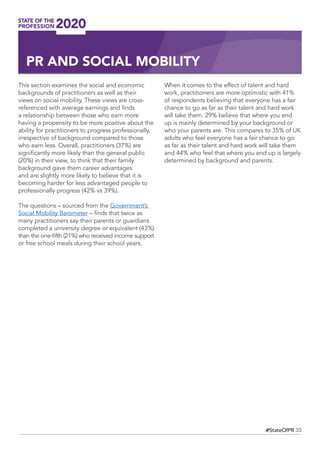 33#StateOfPR
This section examines the social and economic
backgrounds of practitioners as well as their
views on social mobility. These views are cross-
referenced with average earnings and finds
a relationship between those who earn more
having a propensity to be more positive about the
ability for practitioners to progress professionally,
irrespective of background compared to those
who earn less. Overall, practitioners (37%) are
significantly more likely than the general public
(20%) in their view, to think that their family
background gave them career advantages
and are slightly more likely to believe that it is
becoming harder for less advantaged people to
professionally progress (42% vs 39%).
The questions – sourced from the Government’s
Social Mobility Barometer – finds that twice as
many practitioners say their parents or guardians
completed a university degree or equivalent (43%)
than the one-fifth (21%) who received income support
or free school meals during their school years.
When it comes to the effect of talent and hard
work, practitioners are more optimistic with 41%
of respondents believing that everyone has a fair
chance to go as far as their talent and hard work
will take them. 29% believe that where you end
up is mainly determined by your background or
who your parents are. This compares to 35% of UK
adults who feel everyone has a fair chance to go
as far as their talent and hard work will take them
and 44% who feel that where you end up is largely
determined by background and parents.
PR AND SOCIAL MOBILITY
 