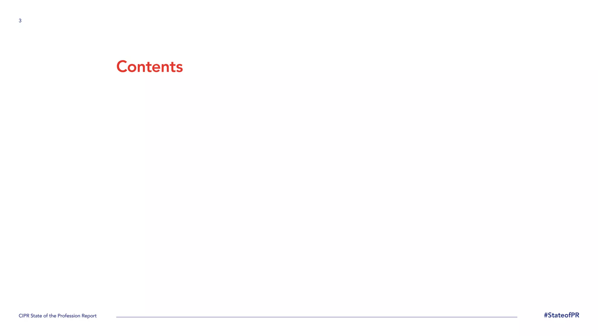 3
CIPR State of the Profession Report #StateofPR
Contents
Methodology
4
Executive Summary
6
Practitioner demography
9
Employment
12
Organisation
15
Changing jobs
19
Views of current job
30
Relationship
with employer
38
Recruitment
42
Vacancies
48
Income
56
PR Activities
61
Reputation of PR
65
Working conditions
68
Challenges
75
About us
78
 