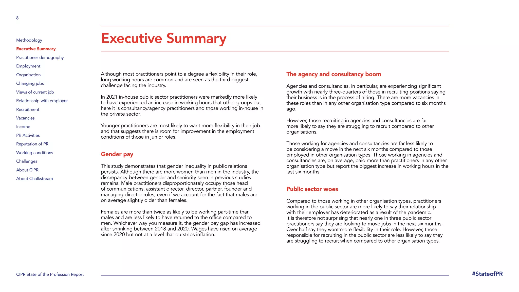 CIPR State of the Profession Report
8
#StateofPR
Methodology
Executive Summary
Practitioner demography
Employment
Organisation
Changing jobs
Views of current job
Relationship with employer
Recruitment
Vacancies
Income
PR Activities
Reputation of PR
Working conditions
Challenges
About CIPR
About Chalkstream
Although most practitioners point to a degree a flexibility in their role,
long working hours are common and are seen as the third biggest
challenge facing the industry.
In 2021 in-house public sector practitioners were markedly more likely
to have experienced an increase in working hours that other groups but
here it is consultancy/agency practitioners and those working in-house in
the private sector.
Younger practitioners are most likely to want more flexibility in their job
and that suggests there is room for improvement in the employment
conditions of those in junior roles.
Gender pay
This study demonstrates that gender inequality in public relations
persists. Although there are more women than men in the industry, the
discrepancy between gender and seniority seen in previous studies
remains. Male practitioners disproportionately occupy those head
of communications, assistant director, director, partner, founder and
managing director roles, even if we account for the fact that males are
on average slightly older than females.
Females are more than twice as likely to be working part-time than
males and are less likely to have returned to the office compared to
men. Whichever way you measure it, the gender pay gap has increased
after shrinking between 2018 and 2020. Wages have risen on average
since 2020 but not at a level that outstrips inflation.
The agency and consultancy boom
Agencies and consultancies, in particular, are experiencing significant
growth with nearly three-quarters of those in recruiting positions saying
their business is in the process of hiring. There are more vacancies in
these roles than in any other organisation type compared to six months
ago.
However, those recruiting in agencies and consultancies are far
more likely to say they are struggling to recruit compared to other
organisations.
Those working for agencies and consultancies are far less likely to
be considering a move in the next six months compared to those
employed in other organisation types. Those working in agencies and
consultancies are, on average, paid more than practitioners in any other
organisation type but report the biggest increase in working hours in the
last six months.
Public sector woes
Compared to those working in other organisation types, practitioners
working in the public sector are more likely to say their relationship
with their employer has deteriorated as a result of the pandemic.
It is therefore not surprising that nearly one in three public sector
practitioners say they are looking to move jobs in the next six months.
Over half say they want more flexibility in their role. However, those
responsible for recruiting in the public sector are less likely to say they
are struggling to recruit when compared to other organisation types.
Executive Summary
 