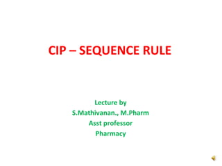CIP – SEQUENCE RULE
Lecture by
S.Mathivanan., M.Pharm
Asst professor
Pharmacy
 