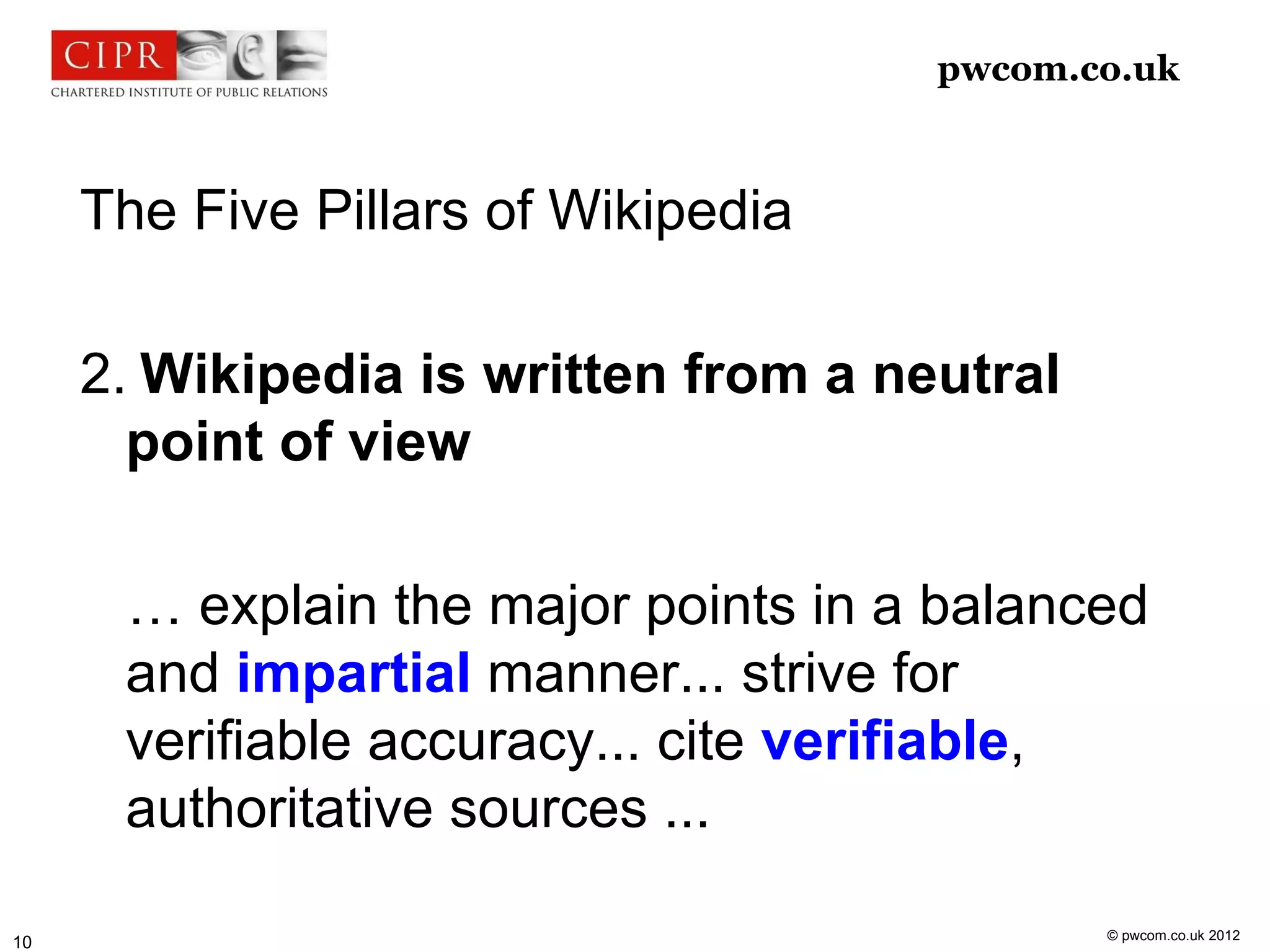 pwcom.co.uk



     The Five Pillars of Wikipedia

     2. Wikipedia is written from a neutral
       point of view

      … explain the major points in a balanced
      and impartial manner... strive for
      verifiable accuracy... cite verifiable,
      authoritative sources ...

                                              © pwcom.co.uk 2012
10
 