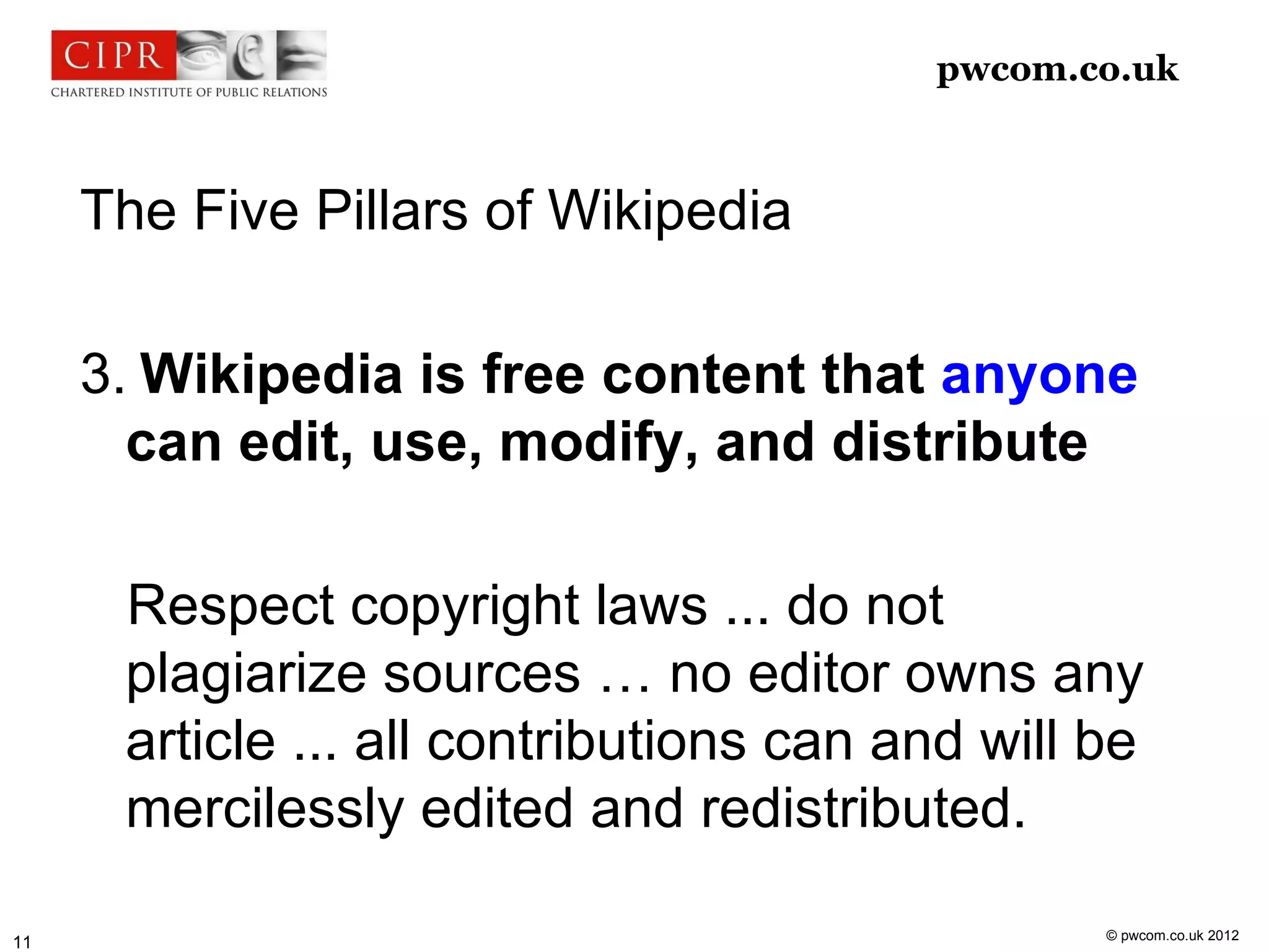 pwcom.co.uk



     The Five Pillars of Wikipedia

     3. Wikipedia is free content that anyone
       can edit, use, modify, and distribute

      Respect copyright laws ... do not
      plagiarize sources … no editor owns any
      article ... all contributions can and will be
      mercilessly edited and redistributed.

                                                 © pwcom.co.uk 2012
11
 