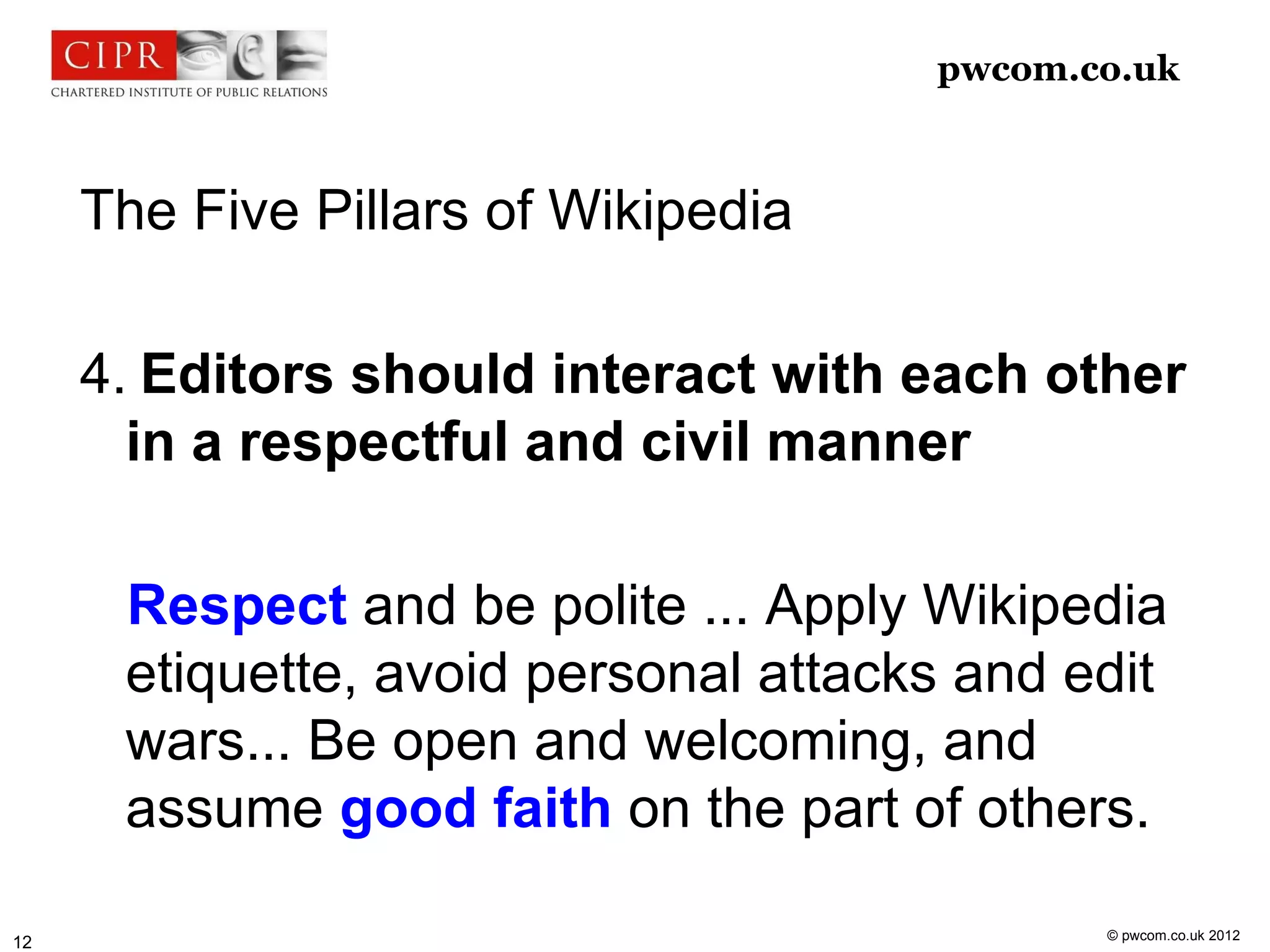 pwcom.co.uk



     The Five Pillars of Wikipedia

     4. Editors should interact with each other
       in a respectful and civil manner

      Respect and be polite ... Apply Wikipedia
      etiquette, avoid personal attacks and edit
      wars... Be open and welcoming, and
      assume good faith on the part of others.

                                             © pwcom.co.uk 2012
12
 