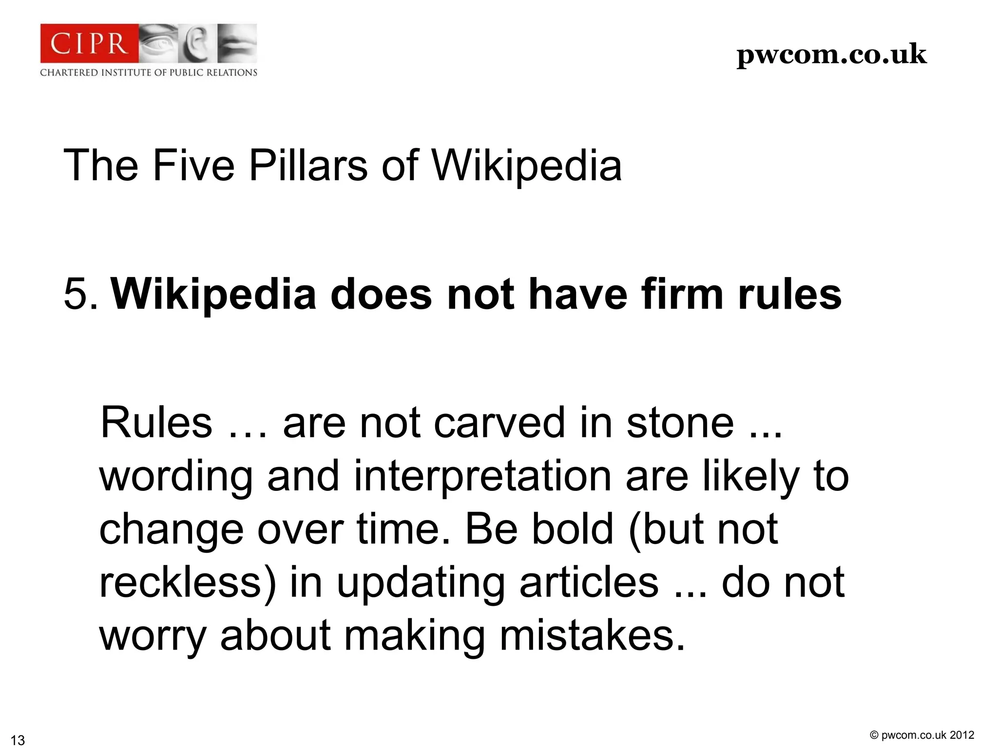 pwcom.co.uk



     The Five Pillars of Wikipedia

     5. Wikipedia does not have firm rules

      Rules … are not carved in stone ...
      wording and interpretation are likely to
      change over time. Be bold (but not
      reckless) in updating articles ... do not
      worry about making mistakes.

                                                  © pwcom.co.uk 2012
13
 