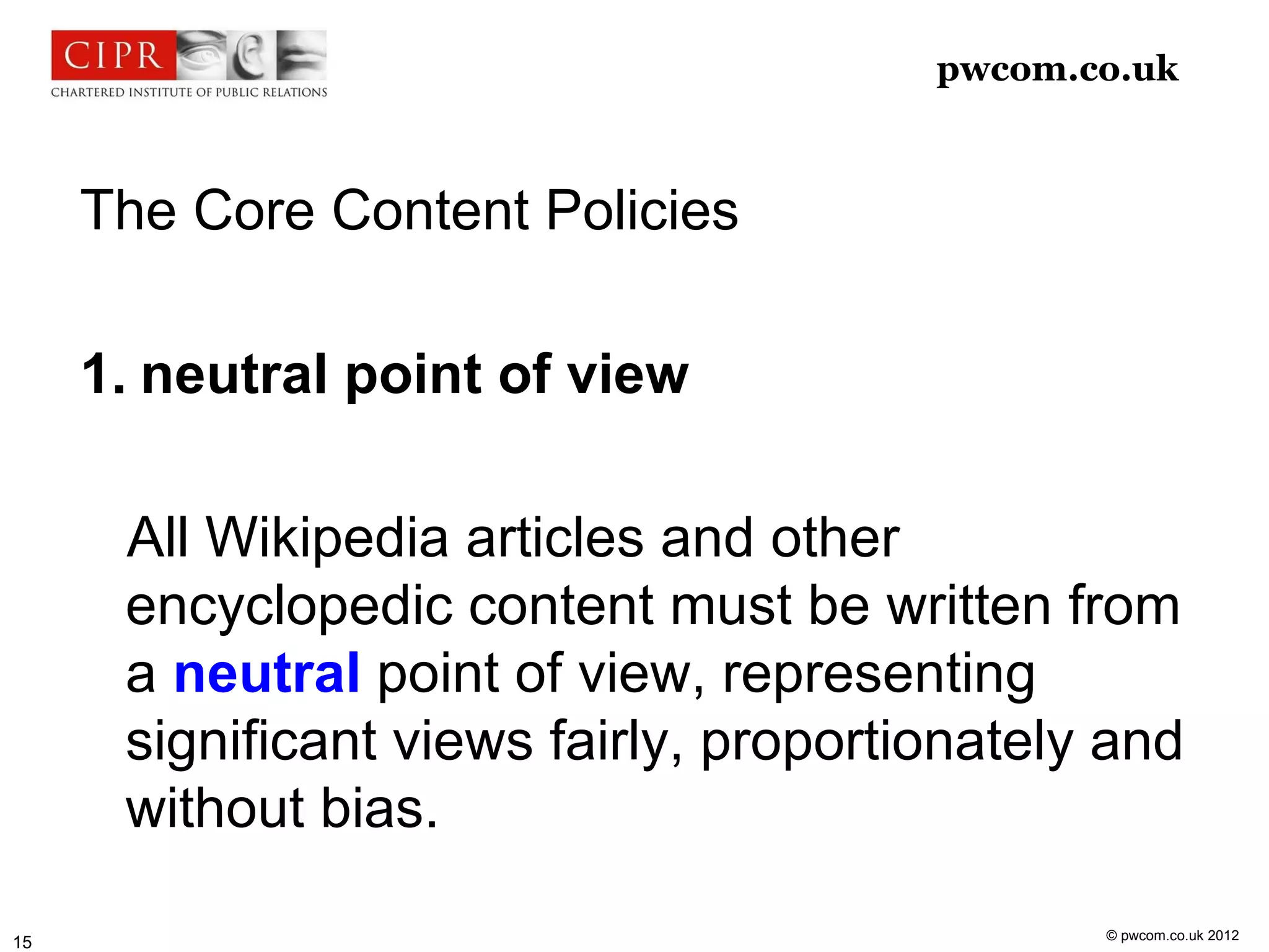 pwcom.co.uk



     The Core Content Policies

     1. neutral point of view

      All Wikipedia articles and other
      encyclopedic content must be written from
      a neutral point of view, representing
      significant views fairly, proportionately and
      without bias.

                                               © pwcom.co.uk 2012
15
 