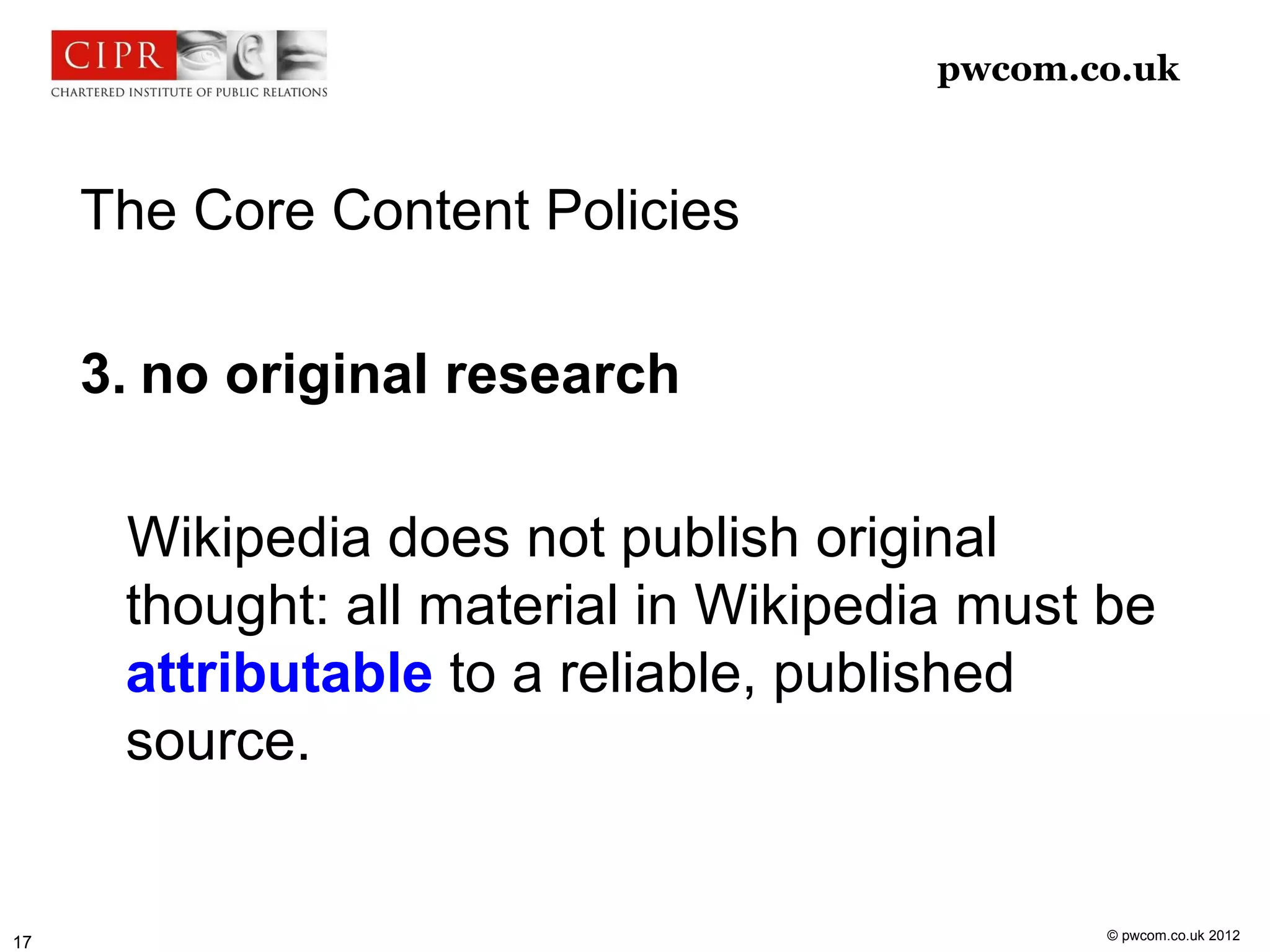 pwcom.co.uk



     The Core Content Policies

     3. no original research

      Wikipedia does not publish original
      thought: all material in Wikipedia must be
      attributable to a reliable, published
      source.


                                              © pwcom.co.uk 2012
17
 