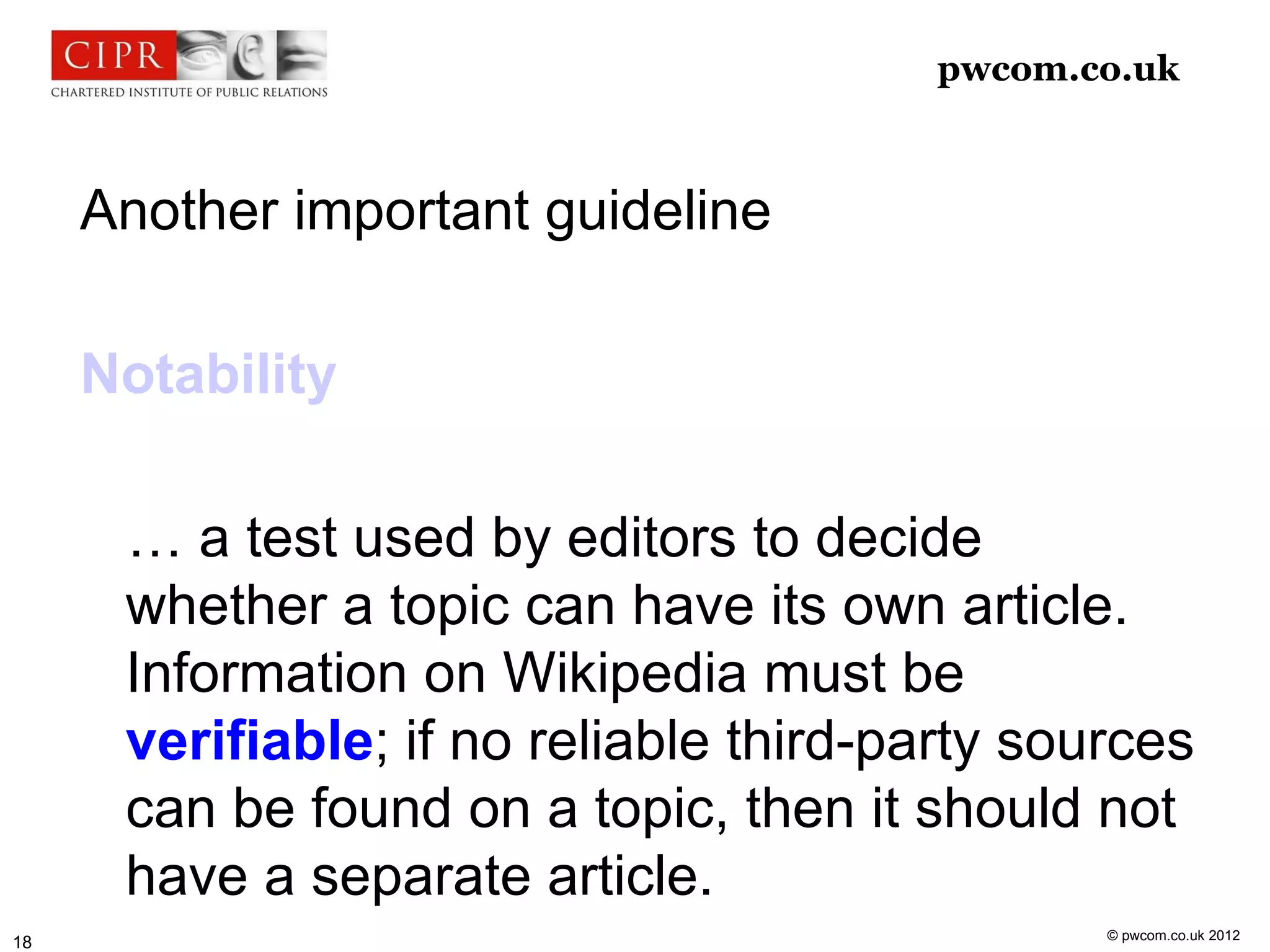 pwcom.co.uk



     Another important guideline

     Notability

      … a test used by editors to decide
      whether a topic can have its own article.
      Information on Wikipedia must be
      verifiable; if no reliable third-party sources
      can be found on a topic, then it should not
      have a separate article.
                                                © pwcom.co.uk 2012
18
 