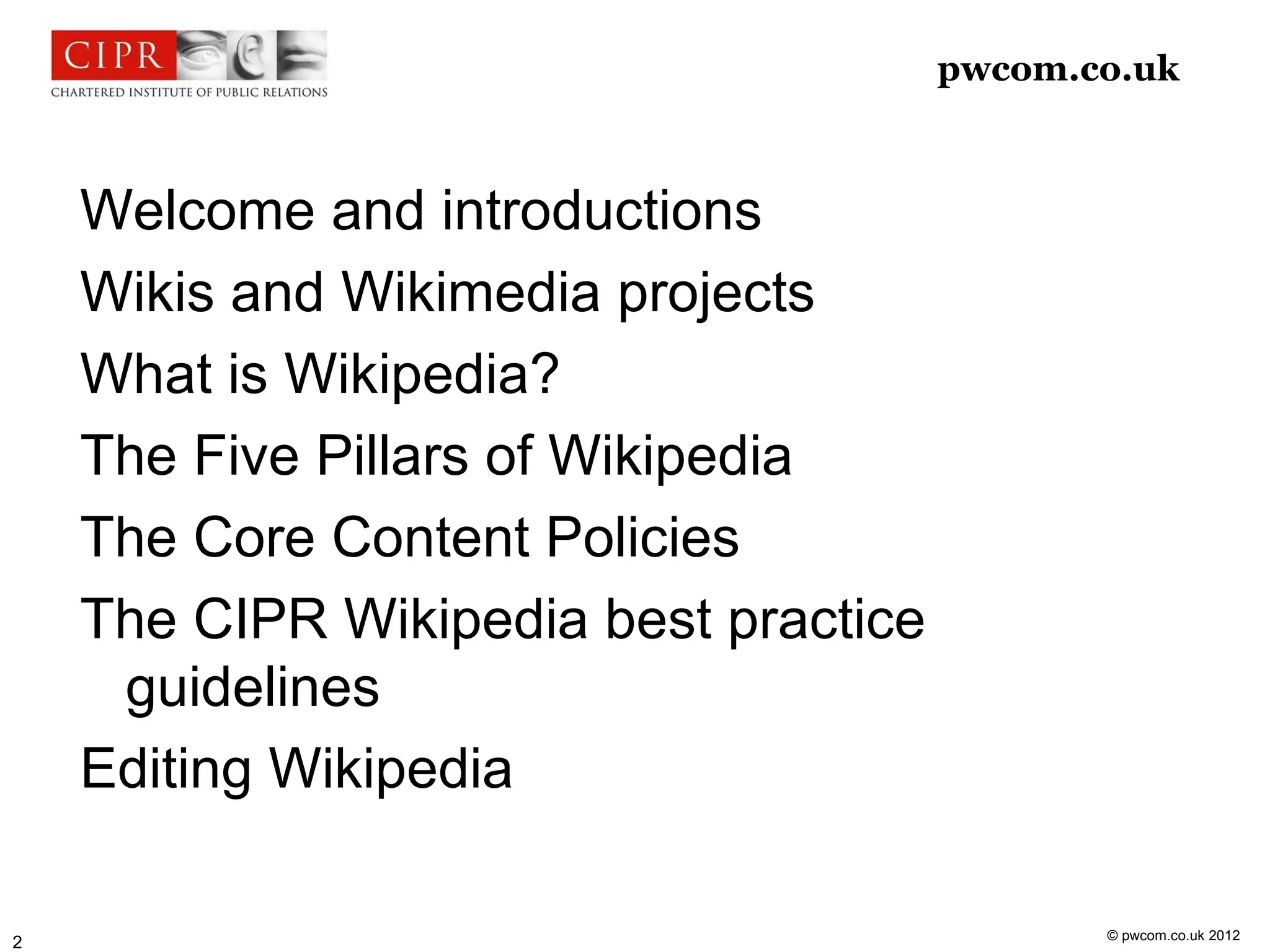 pwcom.co.uk



    Welcome and introductions
    Wikis and Wikimedia projects
    What is Wikipedia?
    The Five Pillars of Wikipedia
    The Core Content Policies
    The CIPR Wikipedia best practice
     guidelines
    Editing Wikipedia

                                              © pwcom.co.uk 2012
2
 