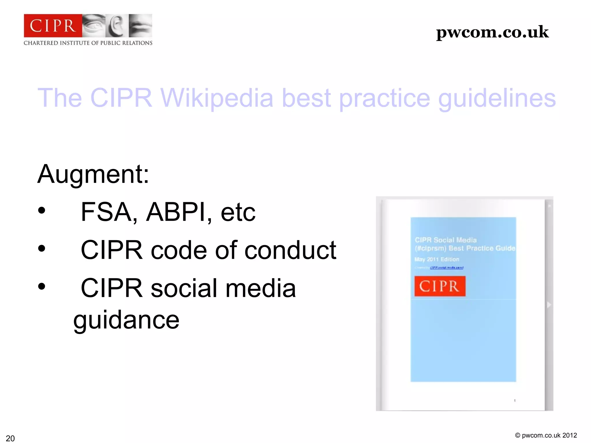 pwcom.co.uk



     The CIPR Wikipedia best practice guidelines

     Augment:
     
        FSA, ABPI, etc
     
        CIPR code of conduct
     
        CIPR social media
       guidance



                                             © pwcom.co.uk 2012
20
 