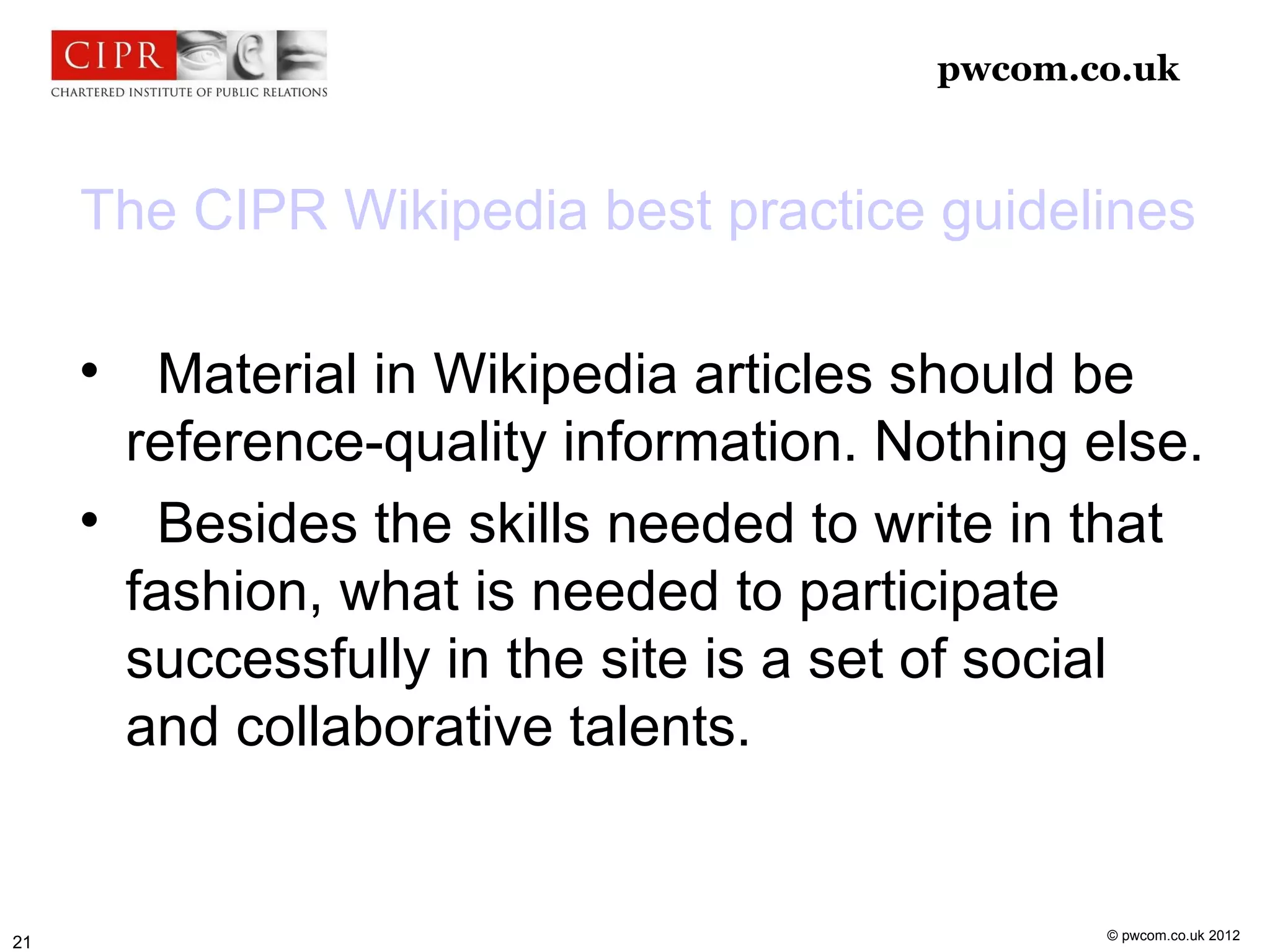 pwcom.co.uk



     The CIPR Wikipedia best practice guidelines

     
           Material in Wikipedia articles should be
         reference-quality information. Nothing else.
     
           Besides the skills needed to write in that
         fashion, what is needed to participate
         successfully in the site is a set of social
         and collaborative talents.


                                                 © pwcom.co.uk 2012
21
 