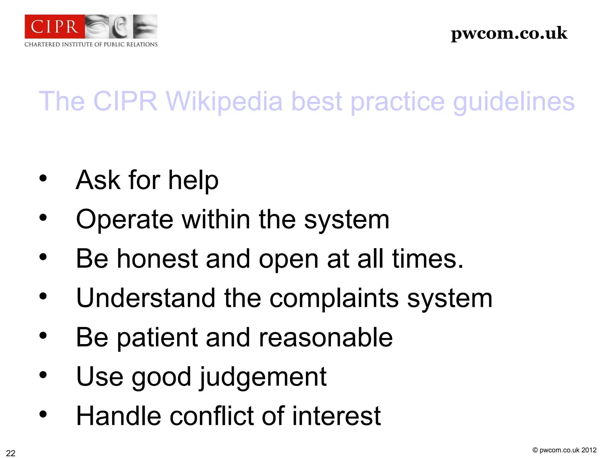 pwcom.co.uk



     The CIPR Wikipedia best practice guidelines

     
         Ask for help
     
         Operate within the system
     
         Be honest and open at all times.
     
         Understand the complaints system
     
         Be patient and reasonable
     
         Use good judgement
     
         Handle conflict of interest
                                             © pwcom.co.uk 2012
22
 
