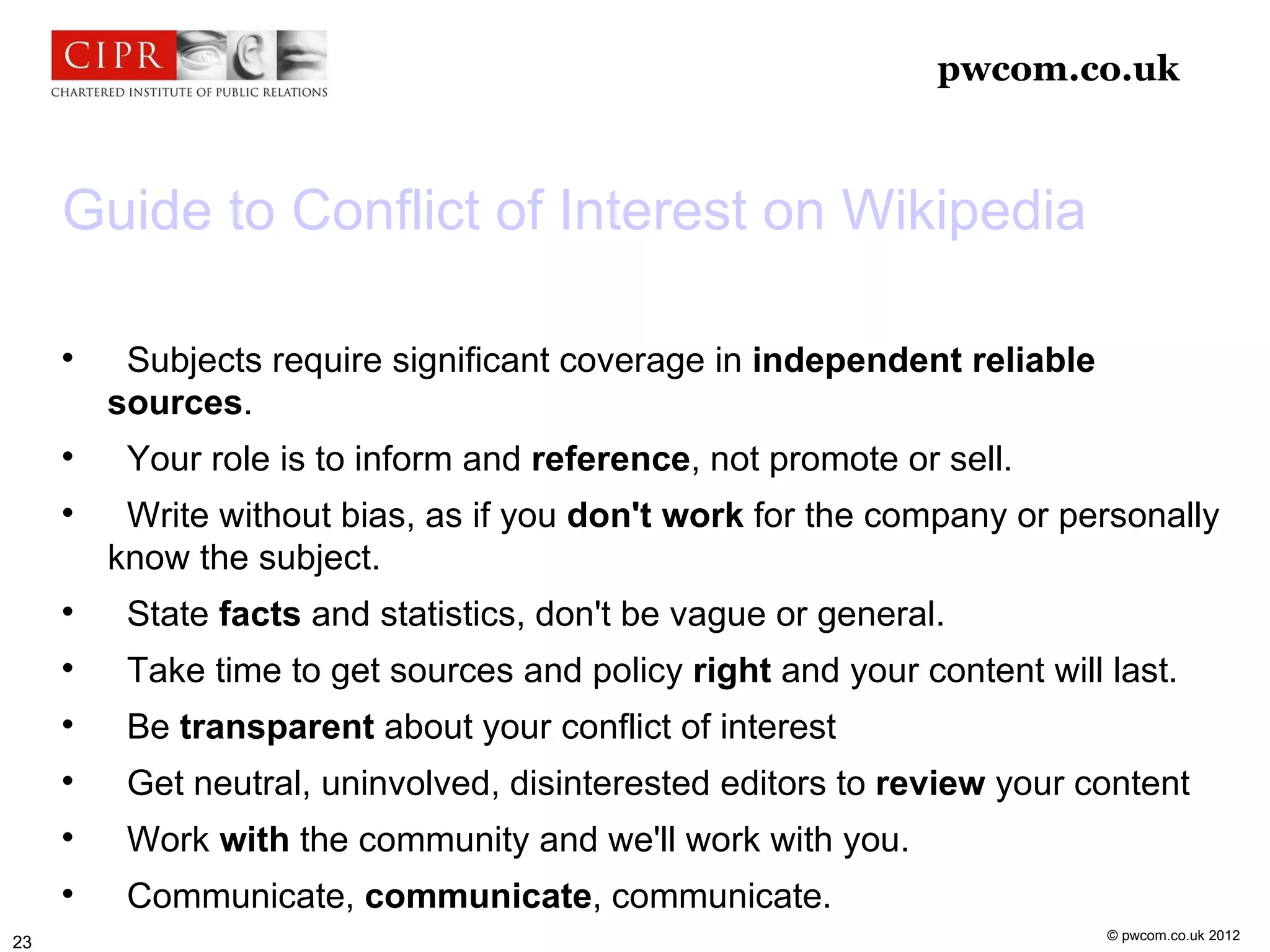 pwcom.co.uk



     Guide to Conflict of Interest on Wikipedia

     
          Subjects require significant coverage in independent reliable
         sources.
     
          Your role is to inform and reference, not promote or sell.
     
          Write without bias, as if you don't work for the company or personally
         know the subject.
     
          State facts and statistics, don't be vague or general.
     
          Take time to get sources and policy right and your content will last.
     
          Be transparent about your conflict of interest
     
          Get neutral, uninvolved, disinterested editors to review your content
     
          Work with the community and we'll work with you.
     
          Communicate, communicate, communicate.
                                                                          © pwcom.co.uk 2012
23
 