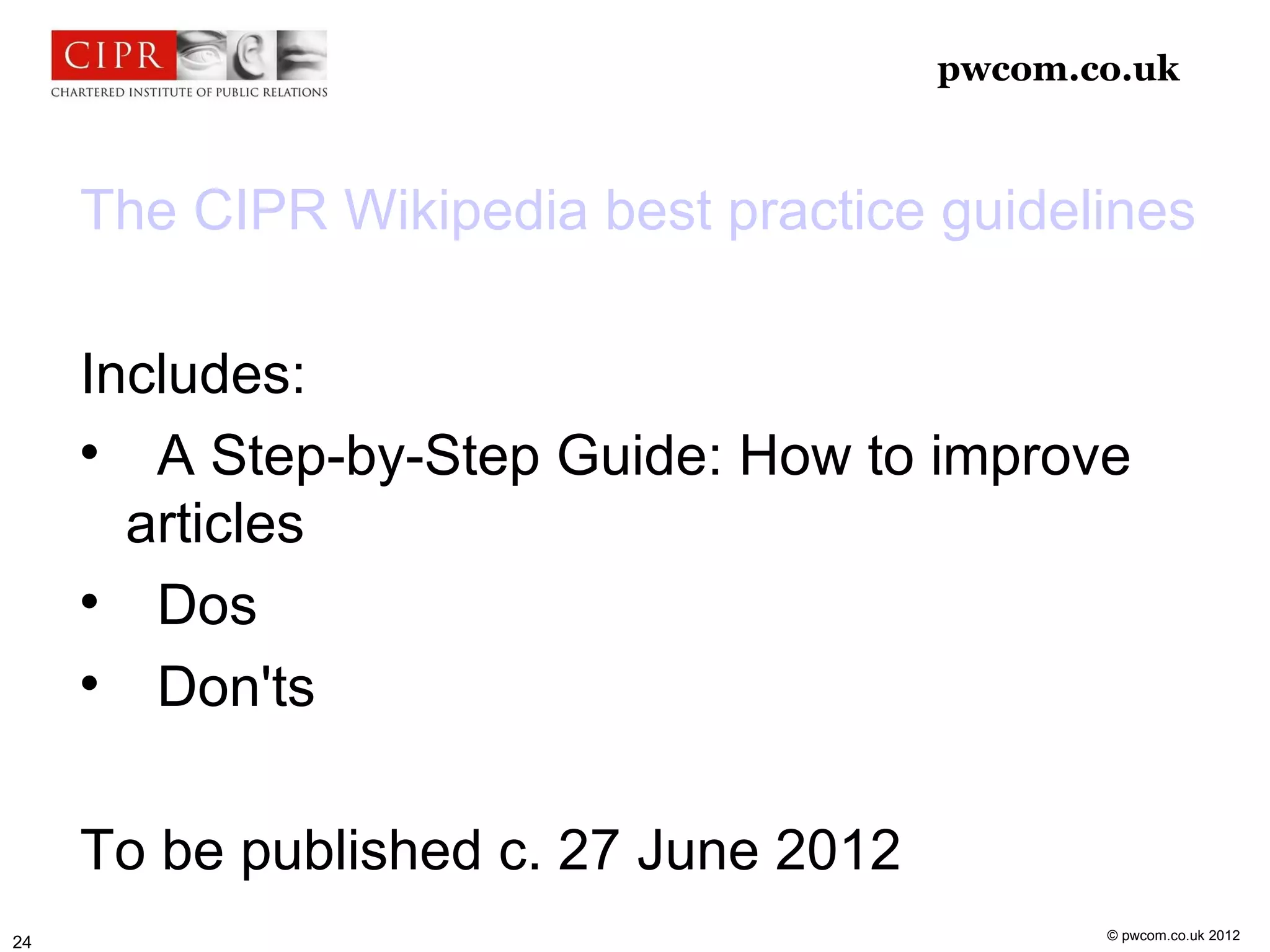 pwcom.co.uk



     The CIPR Wikipedia best practice guidelines

     Includes:
     
        A Step-by-Step Guide: How to improve
       articles
     
        Dos
     
        Don'ts

     To be published c. 27 June 2012
                                              © pwcom.co.uk 2012
24
 