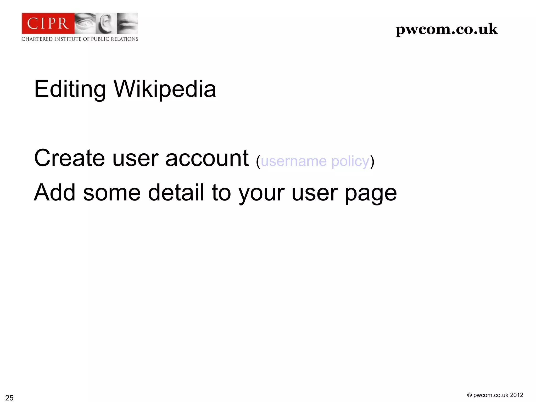 pwcom.co.uk



     Editing Wikipedia

     Create user account (username policy)
     Add some detail to your user page




                                                © pwcom.co.uk 2012
25
 